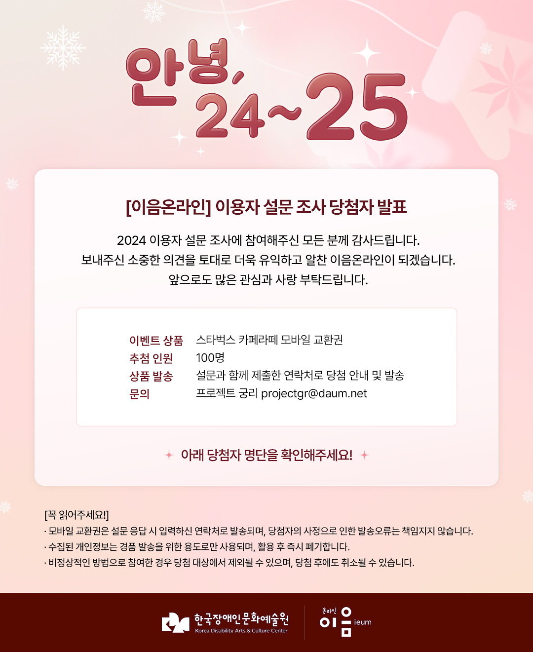 

    안녕 24~25

[이음온라인] 이용자 설문 조사 당첨자 발표
2024 이용자 설문 조사에 참여해주신 모든 분께 감사드립니다.
보내주신 소중한 의견을 토대로 더욱 유익하고 알찬 이음온라인이 되겠습니다.
앞으로도 많은 관심과 사랑 부탁드립니다.

이벤트 상품 스타벅스 카페라떼 모바일 교환권

추첨 인원 100명
상품 발송 설문과 함께 제출한 연락처로 당첨 안내 및 발송
문의 프로젝트 궁리 projectgr@daum.net


+ 아래 당첨자 명단을 확인해주세요!

[꼭 읽어주세요!]
· 모바일 교환권은 설문 응답 시 입력하신 연락처로 발송되며, 당첨자의 사정으로 인한 발송오류는 책임지지 않습니다.
· 수집된 개인정보는 경품 발송을 위한 용도로만 사용되며, 활용 후 즉시 폐기합니다.
· 비정상적인 방법으로 참여한 경우 당첨 대상에서 제외될 수 있으며, 당첨 후에도 취소될 수 있습니다.

한국장애인문화예술원 온라인이음ieum

    