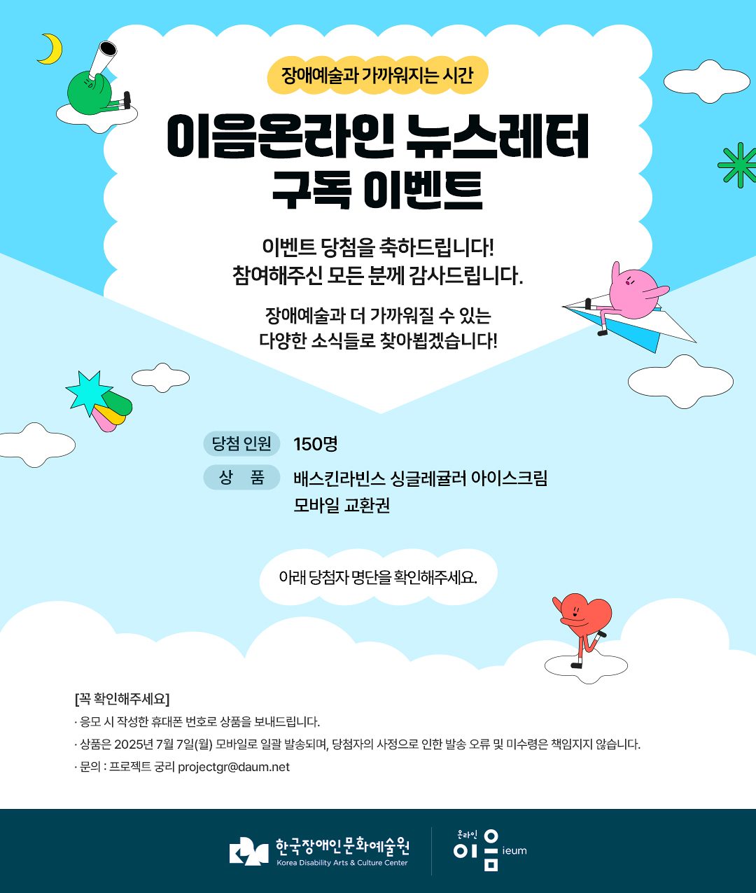 
    장애예술과 가까워지는 시간
이음온라인 뉴스레터 구독 이벤트

이벤트 당첨을 축하드립니다!
참여해주신 모든 분께 감사드립니다.

장애예술과 더 가까워질 수 있는 다양한 소식들로 찾아뵙겠습니다!

당첨 인원 150명
상품 배스킨라빈스 싱글레귤러 아이스크림 모바일 교환권
아래 당첨자 명단을 확인해주세요.


[꼭 확인해주세요]
* 응모 시 작성한 휴대폰 번호로 상품을 보내드립니다.
* 상품은 2025년 7월 7일(월) 모바일로 일괄 발송되며, 당첨자의 사정으로 인한 발송 오류 및 미수령은 책임지지 않습니다.
* 문의 : 프로젝트 궁리 projectgr@daum.net



한국장애인문화예술원
Korea Disability Arts & Culture Center

온라인 이음 ieum
    