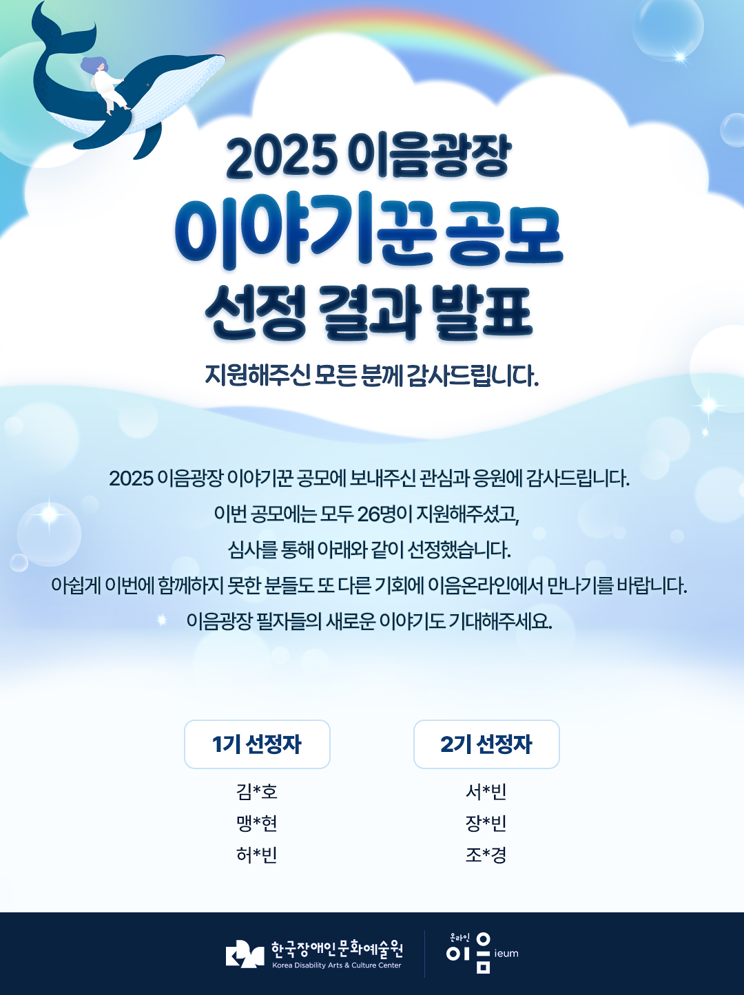 
    2025년
    이음광장 이야기꾼 공모
    선정 결과 발표
    지원해주신 모든 분께 감사드립니다.
    
    2025 이음광장 이야기꾼 공모에 보내주신 관심과 응원에 감사드립니다.
    공모에는 총 26명이 지원해주셨고,
    심사를 통해 아래와 같이 선정했습니다.
    아쉽게 이번에 함께하지 못한 분들도 또 다른 기회로 이음온라인에서 만나기를 바랍니다.
    이음광장 선정 필자들의 새로운 이야기도 기대해주세요.


    1기 선정자
    김*호
    맹*현
    허*빈

    2기 선정자
    서*빈
    장*빈
    조*경

    한국장애인문화예술원 KOREA DISABILITY ARTS CULTURE CENTER 온라인 이음 ieum
