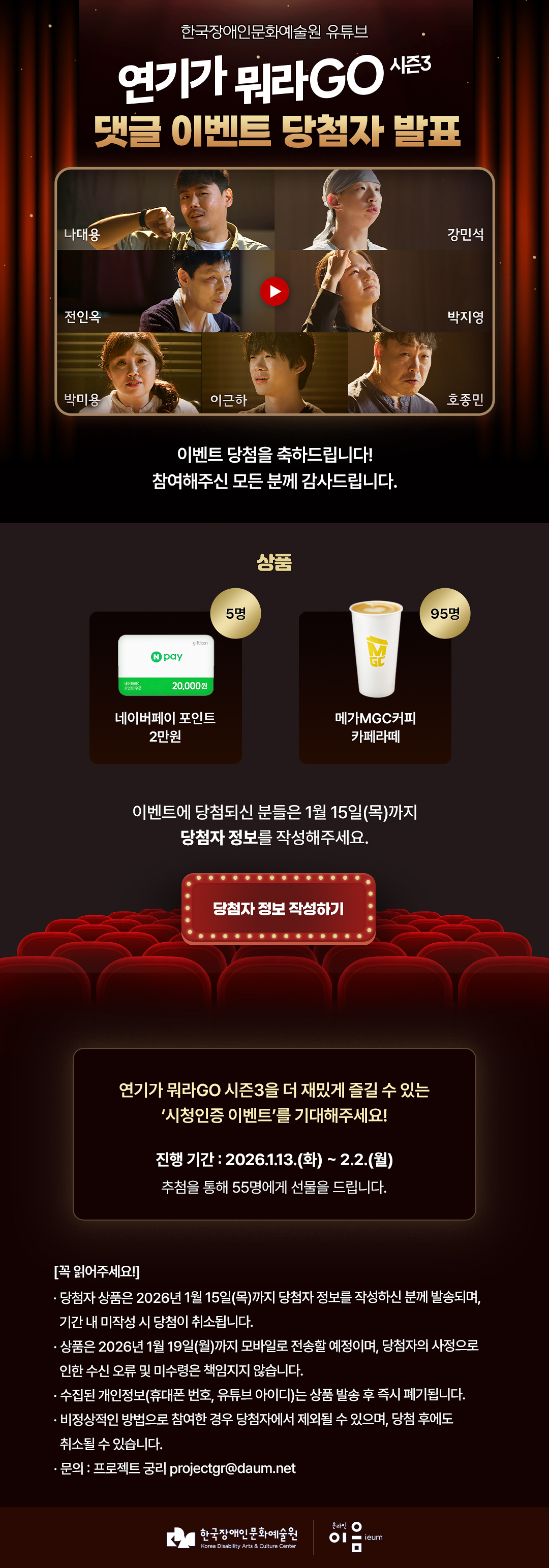 
  한국장애인문화예술원 유튜브
  연기가 뭐라GO 시즌3
  댓글 이벤트 당첨자 발표
  나대용 강민석 전인옥 박지영 박미용 이근하 호종민

  이벤트 당첨을 축하드립니다!
  참여해주신 모든 분께 감사드립니다.

상품
    NPAY 20,000원
  네이버페이 포인트 2만원 5명
  메가MGC커피 카페라떼 95명


  이벤트 당첨되신 분들은 1월 15일(목)까지
  당첨자 정보를 작성해주세요.

  당첨자 정보 작성하기

  연기가 뭐라GO 시즌3을 더 재밌게 즐길 수 있는
'시청인증 이벤트'를 기대해주세요!

진행 기간 : 2026.1.13.(화) ~ 2.2.(월)
추첨을 통해 55명에게 선물을 드립니다.

[꼭 읽어주세요!]
· 당첨자 상품은 2026년 1월 15일(목)까지 당첨자 정보를 작성하신 분께 발송되며,
기간 내 미작성 시 당첨이 취소됩니다.
· 상품은 2026년 1월 19일(월)까지 모바일로 전송할 예정이며, 당첨자의 사정으로
인한 수신 오류 및 미수령은 책임지지 않습니다.
· 수집된 개인정보(휴대폰 번호, 유튜브 아이디)는 상품 발송 후 즉시 폐기됩니다.
· 비정상적인 방법으로 참여한 경우 당첨자에서 제외될 수 있으며, 당첨 후에도
취소될 수 있습니다.
· 문의 : 프로젝트 궁리 projectgr@daum.net

한국장애인문화예술원
Korea Disability Arts & Culture Center

온라인 이음 ieum
    