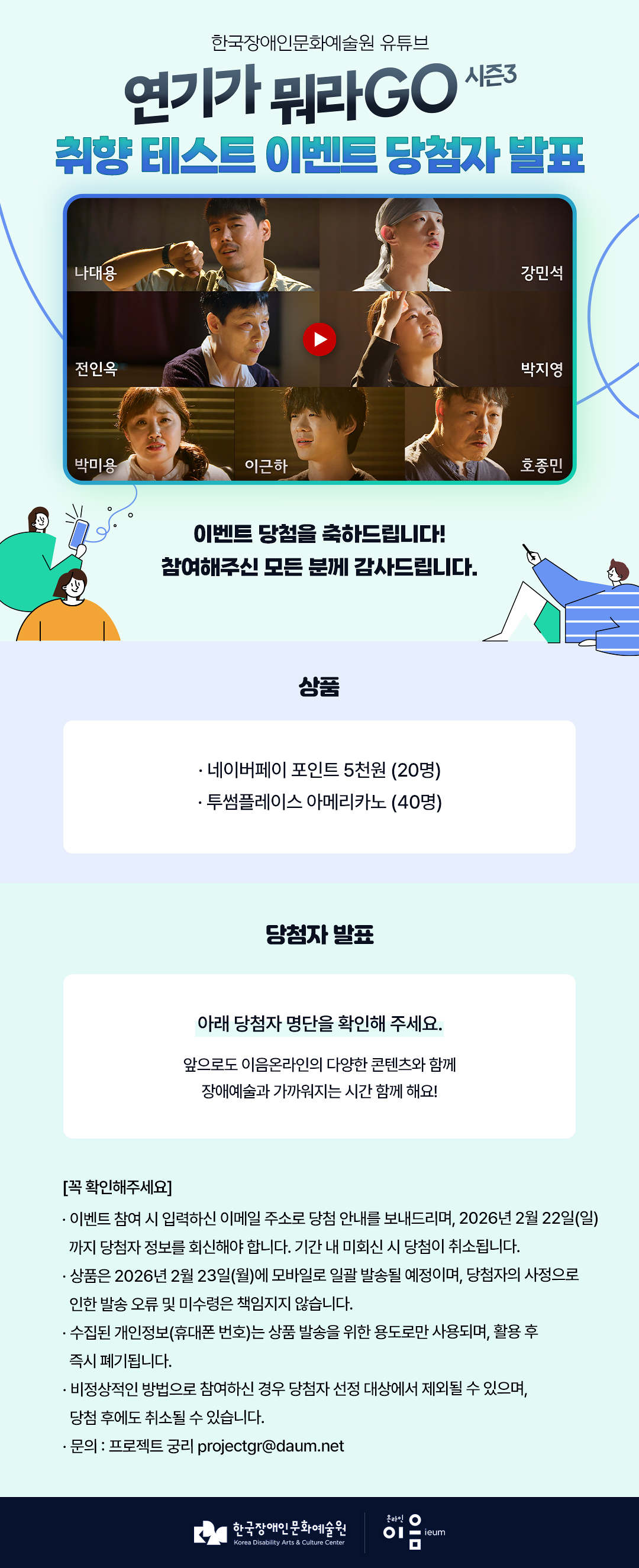 

한국장애인문화예술원 유튜브

연기가 뭐라GO 시즌3 취향 테스트 이벤트

나대용 강민석 전인옥 박지영
박미용 이근하 호종민

이벤트 당첨을 축하드립니다!
참여해주신 모든 분께 감사드립니다.

상품
네이버페이 포인트 5천원 (20명)
투썸플레이스 아메리카노 (40명)

당첨자 발표
아래 당첨자 명단을 확인해 주세요.

앞으로도 이음온라인의 다양한 콘텐츠와 함께
장애예술과 가까워지는 시간 함께 해요!


[꼭 확인해주세요]
* 이벤트 참여 시 입력하신 이메일 주소로 당첨 안내를 보내드리며, 2026년 2월 22일(일)까지 당첨자 정보를 회신해야 합니다. 기간 내 미회신 시 당첨이 취소됩니다.
* 상품은 2026년 2월 23일(월)에 모바일로 일괄 발송될 예정이며, 당첨자의 사정으로 인한 발송 오류 및 미수령은 책임지지 않습니다.
* 수집된 개인정보(휴대폰 번호)는 상품 발송을 위한 용도로만 사용되며, 활용 후 즉시 폐기됩니다.
* 비정상적인 방법으로 참여하신 경우 당첨자 선정 대상에서 제외될 수 있으며, 당첨 후에도 취소될 수 있습니다.
* 문의 : 프로젝트 궁리 projectgr@daum.net

한국장애인문화예술원 온라인이음ieum

    