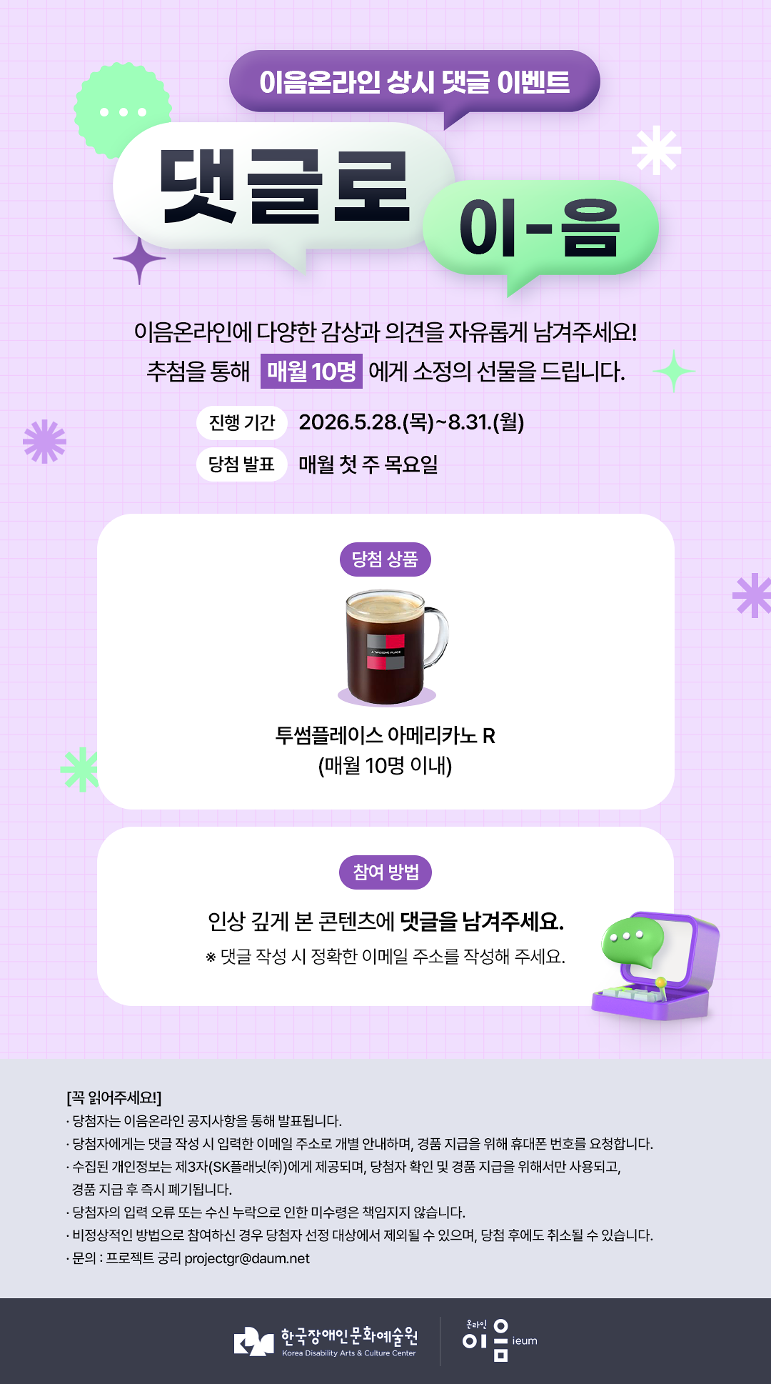 

이음온라인 상시 댓글 이벤트
댓글로 이-음

이음온라인에 다양한 감상과 의견을 자유롭게 남겨주세요!
추첨을 통해 매월 10명에게 소정의 선물을 드립니다.


진행 기간
2026.5.28.(목)~8.31.(월)
당첨 발표
매월 첫 주 목요일
당첨 상품
투썸플레이스 아메리카노 R(매월 10명 이내)

참여 방법
인상 깊게 본 콘텐츠에 댓글을 남겨주세요.
※ 댓글 작성 시 정확한 이메일 주소를 작성해 주세요.


[꼭 확인해주세요!]
* 당첨자는 이음온라인 공지사항을 통해 발표됩니다.
* 당첨자에게는 댓글 작성 시 입력한 이메일 주소로 개별 안내하며, 경품 지급을 위해 휴대폰 번호를 요청합니다.
* 수집된 개인정보는 제3자(SK플래닛㈜)에게 제공되며, 당첨자 확인 및 경품 지급을 위해서만 사용되고, 경품 지급 후 즉시 폐기됩니다.
* 당첨자의 입력 오류 또는 수신 누락으로 인한 미수령은 책임지지 않습니다.
* 비정상적인 방법으로 참여하신 경우 당첨자 선정 대상에서 제외될 수 있으며, 당첨 후에도 취소될 수 있습니다.
* 문의 : 프로젝트 궁리 projectgr@daum.net

한국장애인문화예술원 온라인이음ieum

    