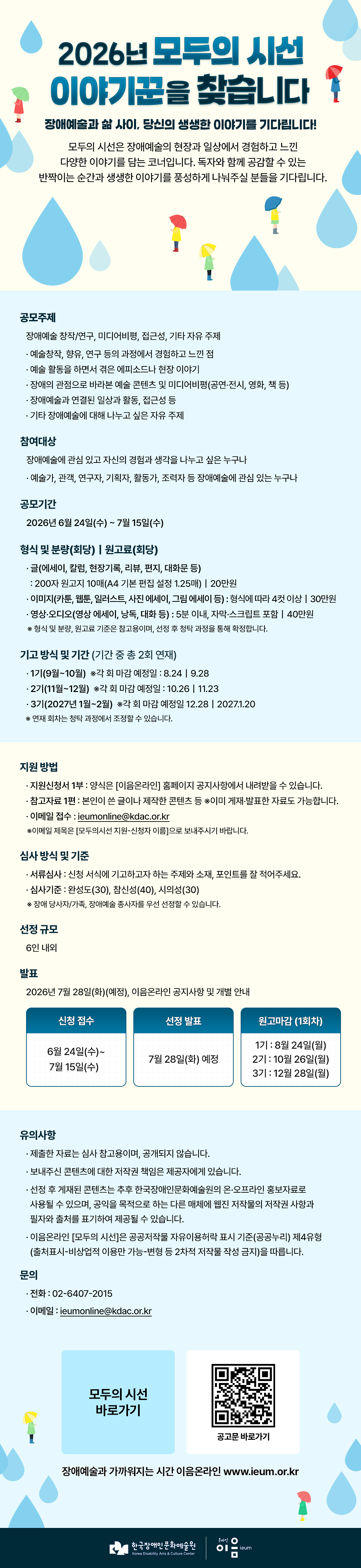

2026년 모두의 시선 이야기꾼을 찾습니다
장애예술과 삶 사이, 당신의 생생한 이야기를 기다립니다!
모두의 시선은 장애예술의 현장과 일상에서 경험하고 느낀 다양한 이야기를 담는 코너입니다.
독자와 함께 공감할 수 있는 반짝이는 순간과 생생한 이야기를 풍성하게 나눠주실 분들을 기다립니다.

공모주제
장애예술 창작/연구, 미디어비평, 접근성, 기타 자유 주제
   - 예술창작, 향유, 연구 등의 과정에서 경험하고 느낀 점
   - 예술 활동을 하면서 겪은 에피소드나 현장 이야기
   - 장애의 관점으로 바라본 예술 콘텐츠 및 미디어비평(공연·전시, 영화, 책 등)
   - 장애예술과 연결된 일상과 활동, 접근성 등  
   - 기타 장애예술에 대해 나누고 싶은 자유 주제

참여대상 
장애예술에 관심 있고 자신의 경험과 생각을 나누고 싶은 누구나
   - 예술가, 관객, 연구자, 기획자, 활동가, 조력자 등 장애예술에 관심 있는 누구나

공모기간
2026년 6월 24일(수) ~ 7월 15일(수)

형식 및 분량(회당)｜원고료(회당)
   - 글(에세이, 칼럼, 현장기록, 리뷰, 편지, 대화문 등) 
     : 200자 원고지 10매(A4 기본 편집 설정 1.25매)｜20만원
   - 이미지(카툰, 웹툰, 일러스트, 사진 에세이, 그림 에세이 등) : 형식에 따라 4컷 이상｜30만원
   - 영상·오디오(영상 에세이, 낭독, 대화 등) : 5분 이내, 자막·스크립트 포함｜40만원
   ※형식 및 분량, 원고료 기준은 참고용이며, 선정 후 청탁 과정을 통해 확정합니다. 

기고 방식 및 기간 (기간 중 총 2회 연재)
   - 1기(9월~10월) ※각 회 마감 예정일 : 8.24｜9.28
   - 2기(11월~12월) ※각 회 마감 예정일 : 10.26｜11.23
   - 3기(2027년 1월~2월) ※각 회 마감 예정일 12.28｜2027.1.20
   ※연재 회차는 청탁 과정에서 조정할 수 있습니다.

지원 방법
   - 지원신청서 1부 : 양식은 [이음온라인] 홈페이지 공지사항에서 내려받을 수 있습니다.
   - 참고자료 1편 : 본인이 쓴 글이나 제작한 콘텐츠 등 ※이미 게재‧발표한 자료도 가능합니다.
   - 이메일 접수 : ieumonline@kdac.or.kr
     ※이메일 제목은 [모두의시선 지원-신청자 이름]으로 보내주시기 바랍니다. 

심사 방식 및 기준
   - 서류심사 : 신청 서식에 기고하고자 하는 주제와 소재, 포인트를 잘 적어주세요.
   - 심사기준 : 완성도(30), 참신성(40), 시의성(30)
     ※장애 당사자/가족, 장애예술 종사자를 우선 선정할 수 있습니다. 

선정 규모 : 6인 내외

발표 : 2026년 7월 28일(화)(예정), 이음온라인 공지사항 및 개별 안내

신청접수
6월 24일(수)~7월 15일(수)
선정발표
7월 28일(화) 예정
원고마감 (1회차)
1기 : 8월 24일(월)
2기 : 10월 26일(월)
3기 : 12월 28일(월)

유의사항 
   - 제출한 자료는 심사 참고용이며, 공개되지 않습니다.
   - 보내주신 콘텐츠에 대한 저작권 책임은 제공자에게 있습니다. 
   - 선정 후 게재된 콘텐츠는 추후 한국장애인문화예술원의 온·오프라인 홍보자료로 사용될 수 있으며, 공익을 목적으로 하는 다른 매체에 웹진 저작물의 저작권 사항과 필자와 출처를 표기하여 제공될 수 있습니다. 
   - 이음온라인 [모두의 시선]은 공공저작물 자유이용허락 표시 기준(공공누리) 제4유형(출처표시-비상업적 이용만 가능-변형 등 2차적 저작물 작성 금지)을 따릅니다. 

문의
   - 전화 02-6407-2015
   - 이메일 ieumonline@kdac.or.kr

   
모두의 시선 바로가기
공고문 바로가기
장애예술과 가까워지는 시간 이음온라인 www.ieum.or.kr

한국장애인문화예술원 온라인이음ieum

    
