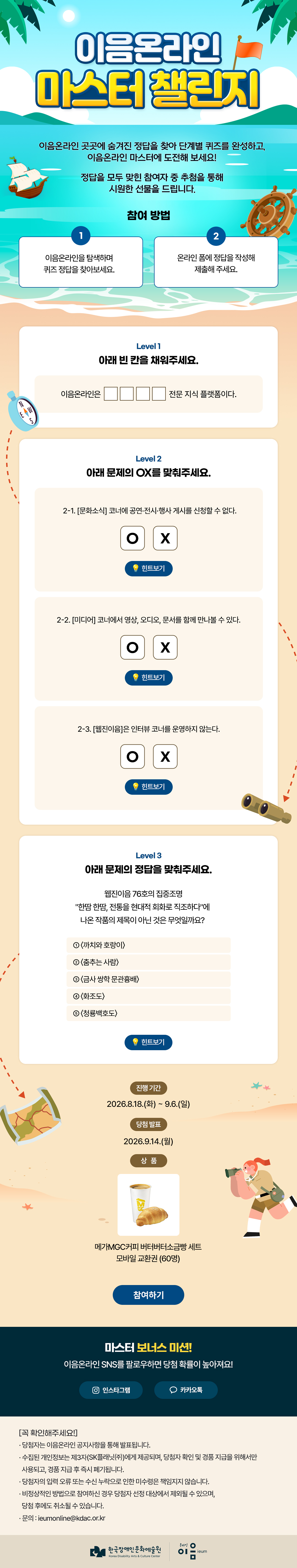

이음온라인 마스터 챌린지
이음온라인 곳곳에 숨겨진 정답을 찾아 
단계별 퀴즈를 완성하고,
이음온라인 마스터에 도전해 보세요!

정답을 모두 맞힌 참여자 중 추첨을 통해
시원한 선물을 드립니다.

참여 방법
1. 이음온라인을 탐색하며 퀴즈 정답을 찾아보세요.
2. 온라인 폼에 정답을 작성해 제출해 주세요.


Level 1. 아래 빈 칸을 채워주세요.
이음온라인은 ○○○○ 전문 지식 플랫폼이다.

Level 2. 아래 문제의 OX를 맞춰주세요.
2-1. [문화소식] 코너에 공연·전시·행사 게시를 신청할 수 없다.
OX 힌트보기
2-2. [미디어] 코너에서 영상, 오디오, 문서를 함께 만나볼 수 있다.
OX 힌트보기
2-3. [웹진이음]은 인터뷰 코너를 운영하지 않는다.
OX 힌트보기

Level 3. 아래 문제의 정답을 맞춰주세요.
웹진이음 76호의 집중조명 “한땀 한땀, 전통을 현대적 회화로 직조하다”에
나온 작품의 제목이 아닌 것은 무엇일까요?
① 〈까치와 호랑이〉
② 〈춤추는 사람〉
③ 〈금사 쌍학 문관흉배〉
④ 〈화조도〉
⑤ 〈청룡백호도〉
힌트보기

진행 기간
2026.8.18.(화) ~ 9.6.(일)

당첨 발표
2026.9.14.(월)

상품
메가MGC커피 버터버터소금빵 세트 모바일 교환권 (60명)
참여하기

마스터 보너스 미션! 
이음온라인 SNS를 팔로우하면 당첨 확률이 높아져요!
인스타그램
카카오톡



[꼭 확인해주세요!]
* 당첨자는 이음온라인 공지사항을 통해 발표됩니다.
* 수집된 개인정보는 제3자(SK플래닛㈜)에게 제공되며, 당첨자 확인 및 경품 지급을 위해서만 사용되고, 경품 지급 후 즉시 폐기됩니다.
* 당첨자의 입력 오류 또는 수신 누락으로 인한 미수령은 책임지지 않습니다.
* 비정상적인 방법으로 참여하신 경우 당첨자 선정 대상에서 제외될 수 있으며, 당첨 후에도 취소될 수 있습니다.
* 문의 : ieumonline@kdac.or.kr

한국장애인문화예술원 온라인이음ieum