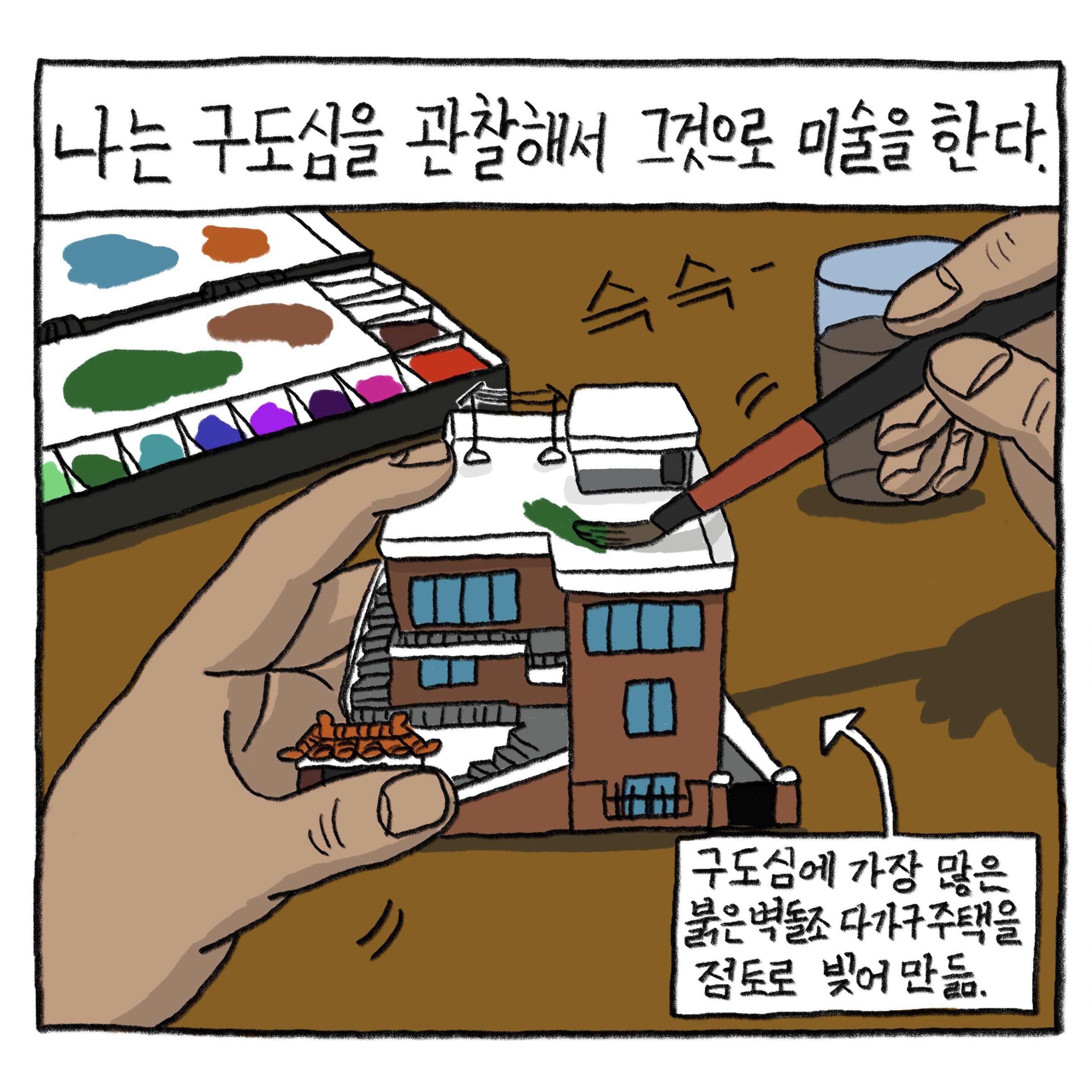 나는 구도심을 관찰해서 그것으로 미술을 한다.

            그림 : 한 손으로 3층 주택 모형을 잡고 다른 한 손에 든 붓으로 색을 칠하고 있다. 옆에는 파레트와 물통이 놓여 있다. ‘구도심에 가장 많은 붉은 벽돌조 다가구주택을 점토로 빚어 만듦’이라는 지문이 쓰여 있다.