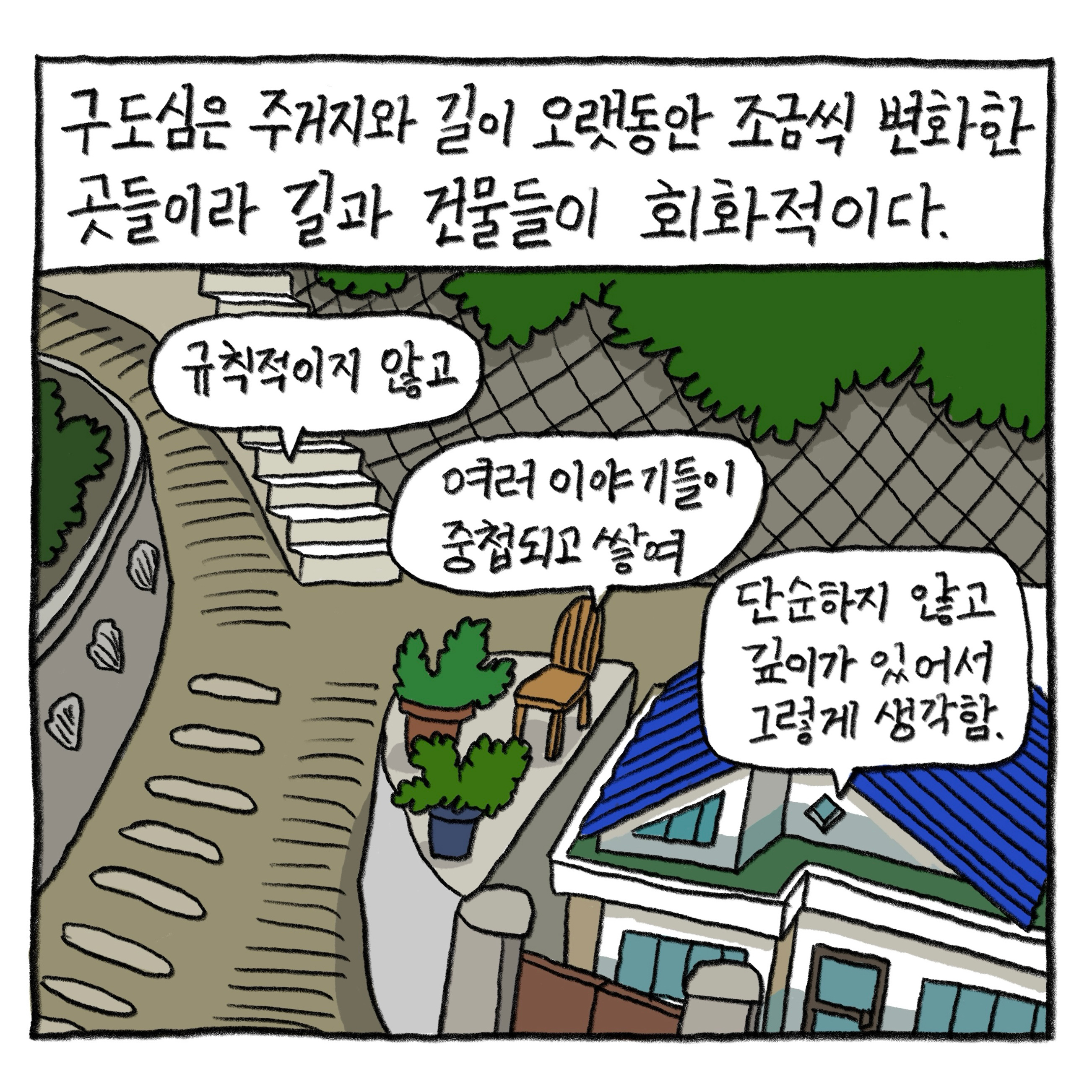 구도심은 주거지와 길이 오랫동안 조금씩 변화한 곳들이라 길과 건물들이 회화적이다.

            “규칙적이지 않고
            여러 이야기들이 중첩되고 쌓여
            단순하지 않고 깊이가 있어서 그렇게 생각함.”

            그림 : 좁은 계단길이 있는 골목에 다락이 있는 단층 주택이 하나 있다. 주택 옥상에는 초록식물 화분들과 의자가 놓여 있다.