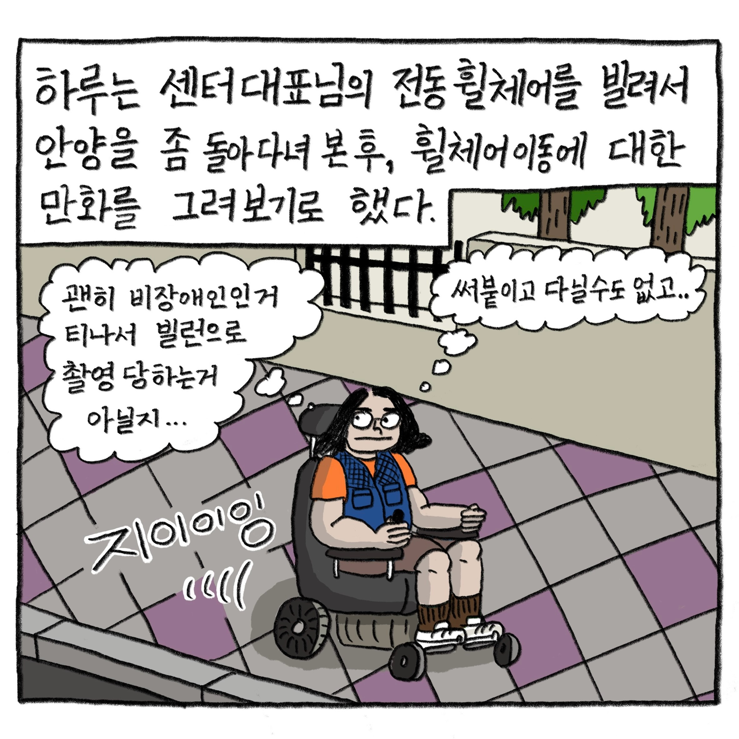 하루는 센터 대표님의 전동휠체어를 빌려서 안양을 좀 돌아다녀 본 후, 휠체어 이동에 대한 만화를 그려보기로 했다.

            ‘괜히 비장애인인 거 티 나서 빌런으로 촬영당하는 거 아닐지….’
            ‘써붙이고 다닐 수도 없고….’

            그림 : 거리의 인도 쪽에서 필자가 휠체어를 타고 있다. ‘지이이잉’ 소리가 난다. 