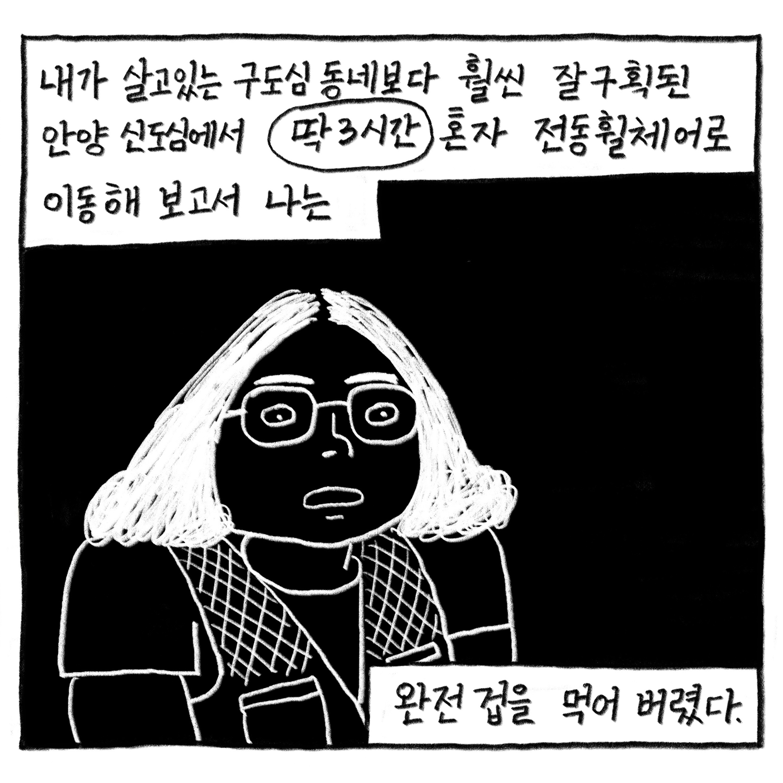 내가 살고있는 구도심 동네보다 훨씬 잘 구획된 안양 신도심에서 ‘딱 3시간’ 혼자 전동휠체어로 이동해 보고서 나는

            완전 겁을 먹어버렸다.

            그림 : 파마한 단발머리에 동그란 안경을 쓴 필자의 패닉 상태를 까만 바탕에 흰 선로 표현했다.