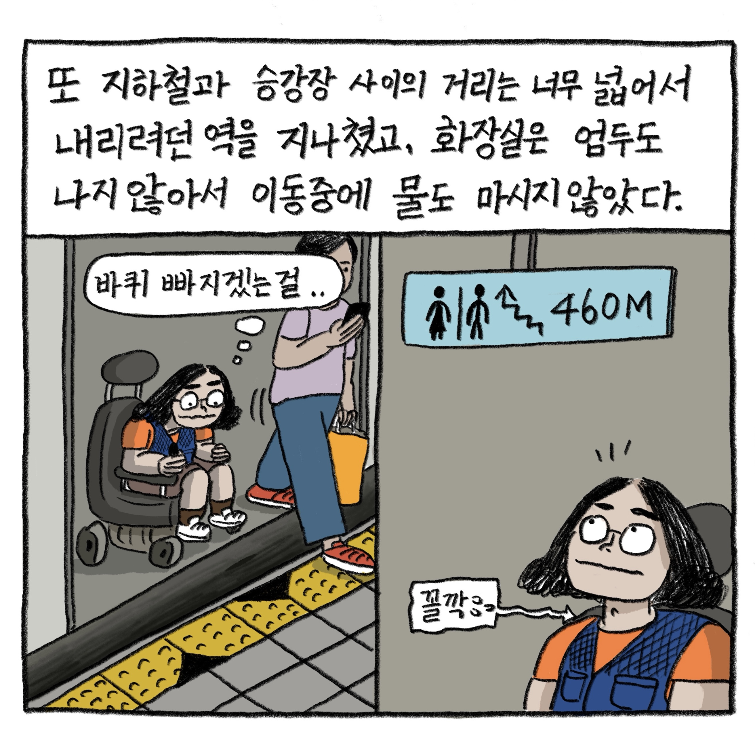 또 지하철과 승강장 사이의 거리는 너무 넓어서 내리려던 역을 지나쳤고, 화장실은 엄두도 나지 않아서 이동 중에 물도 마시지 않았다.

            ‘바퀴 빠지겠는 걸….’

            그림 : 이분할 그림 속 휠체어를 탄 필자가 지하철의 열린 문 앞에서 넓게 틈이 벌어진 승강장을 난감하게 바라보고 있다. 다른 면에는 필자가 화장실 안내판에 계단과 ‘460M’라고 표시된 것을 보며 ‘꼴깍’ 침을 삼킨다.