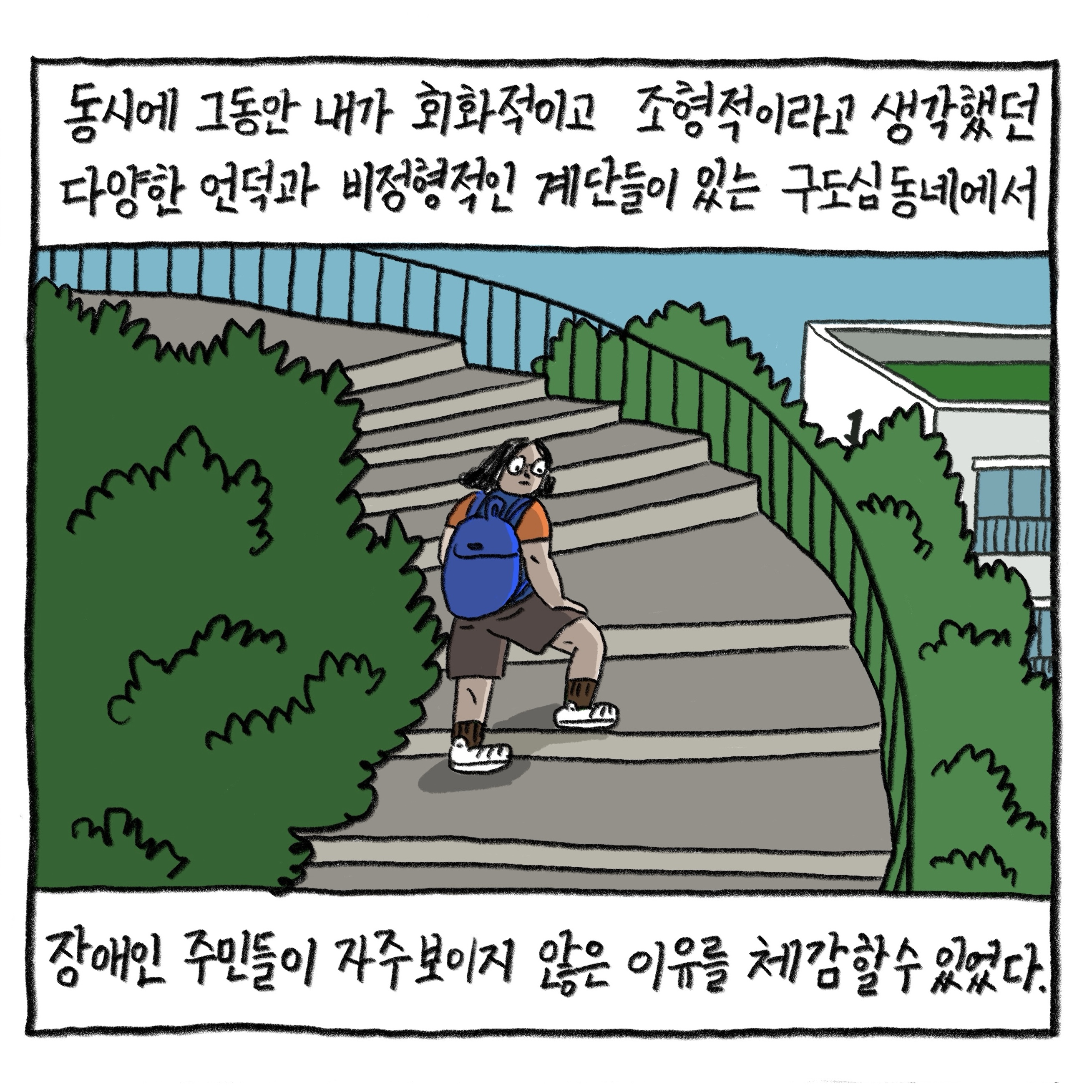 동시에 그동안 내가 회화적이고 조형적이라고 생각했던 다양한 언덕과 비정형적인 계단들이 있는 구도심 동네에서 장애인 주민들이 자주 보이지 않는 이유를 체감할 수 있었다.

            그림 : 필자가 동네의 초록이 푸르른 언덕에 놓인 나선형의 계단길을 걸어 오르고 있다.