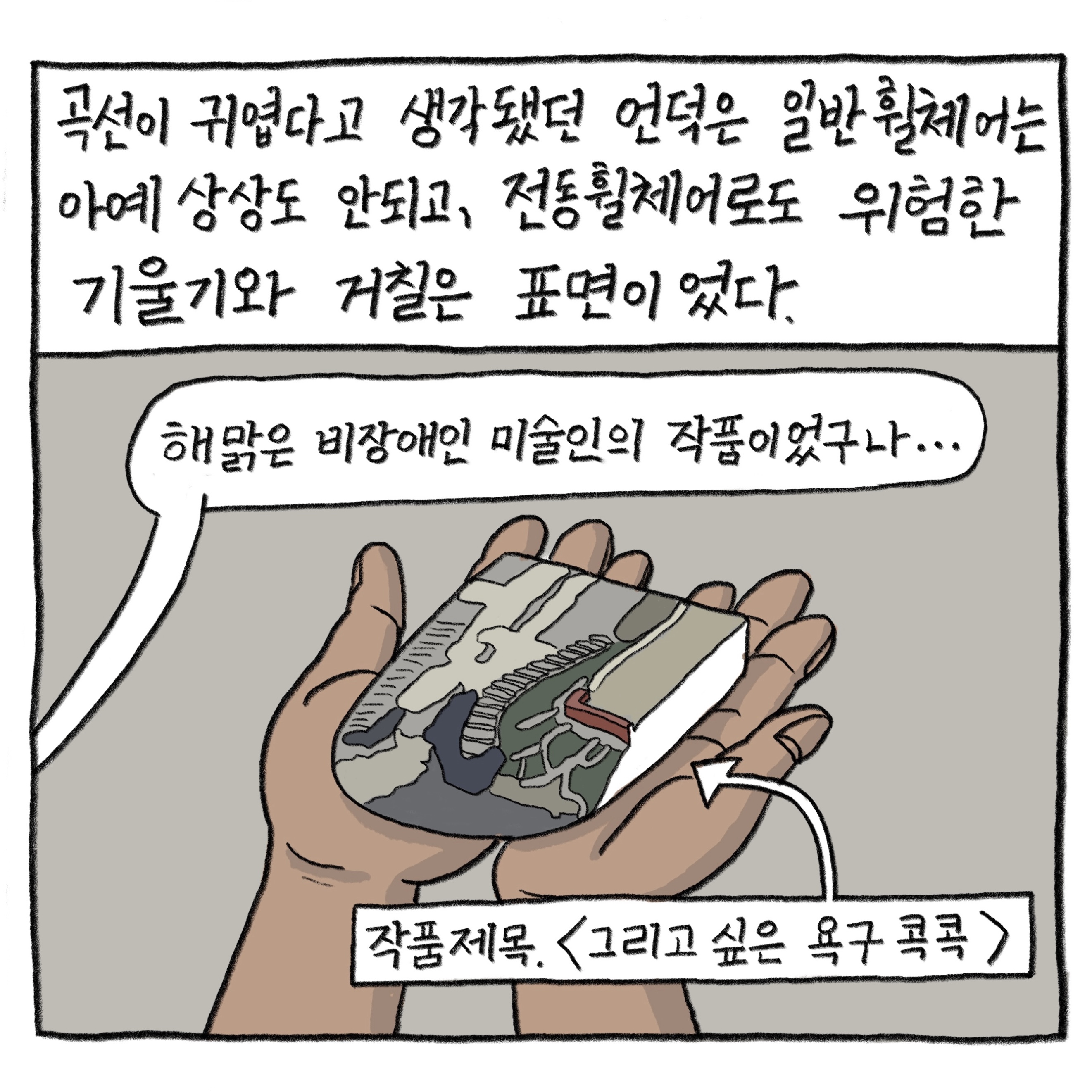 곡선이 귀엽다고 생각됐던 언덕은 일반 휠체어는 아예 상상도 안되고, 전동휠체어로도 위험한 기울기와 거칠은 표면이었다.

            “해맑은 비장애인 미술인의 작품이었구나….”

            그림 : 작품제목 〈그리고 싶은 욕구 콕콕〉이라고 쓰여 있고, 양손 위에 골목길과 언덕 위 계단 모습이 그려진 조형물을 들고 있다.