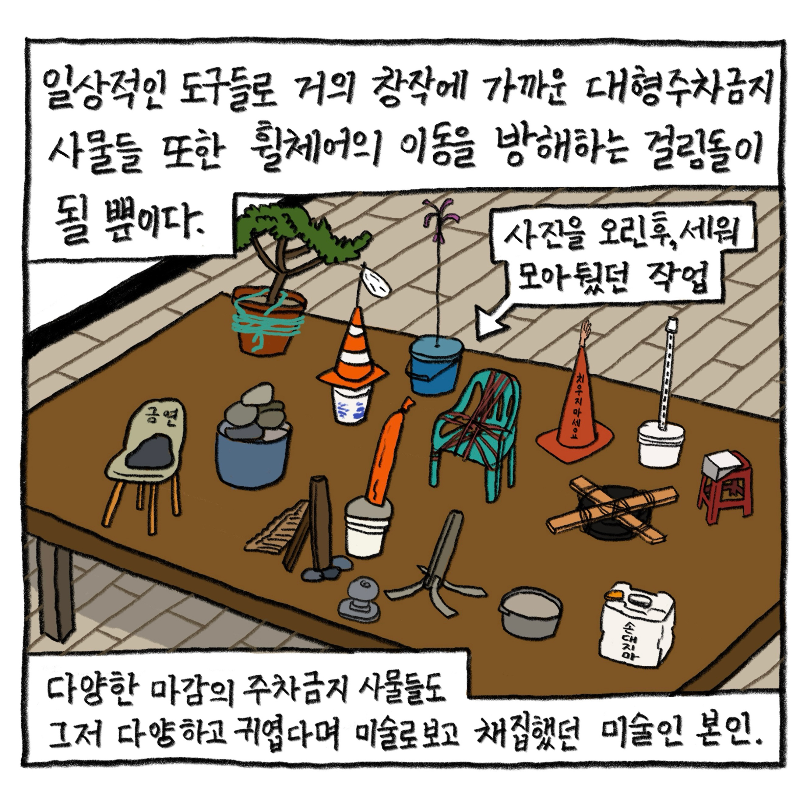 일상적인 도구들로 거의 창작에 가까운 대형주차금지 사물들 또한 휠체어의 이동을 방해하는 걸림돌이 될 뿐이다.

            다양한 마감의 주차금지 사물들도 그저 다양하고 귀엽다며 미술로 보고 채집했던 미술인 본인.

            그림 : ‘사진을 오린 후 세워 모아뒀던 작업’이라는 지문이 쓰여 있고, 커다란 테이블 위에 나무화분, 의자, 타이어 등의 주차금지 사물들을 인쇄한 사진들이 놓여 있다.