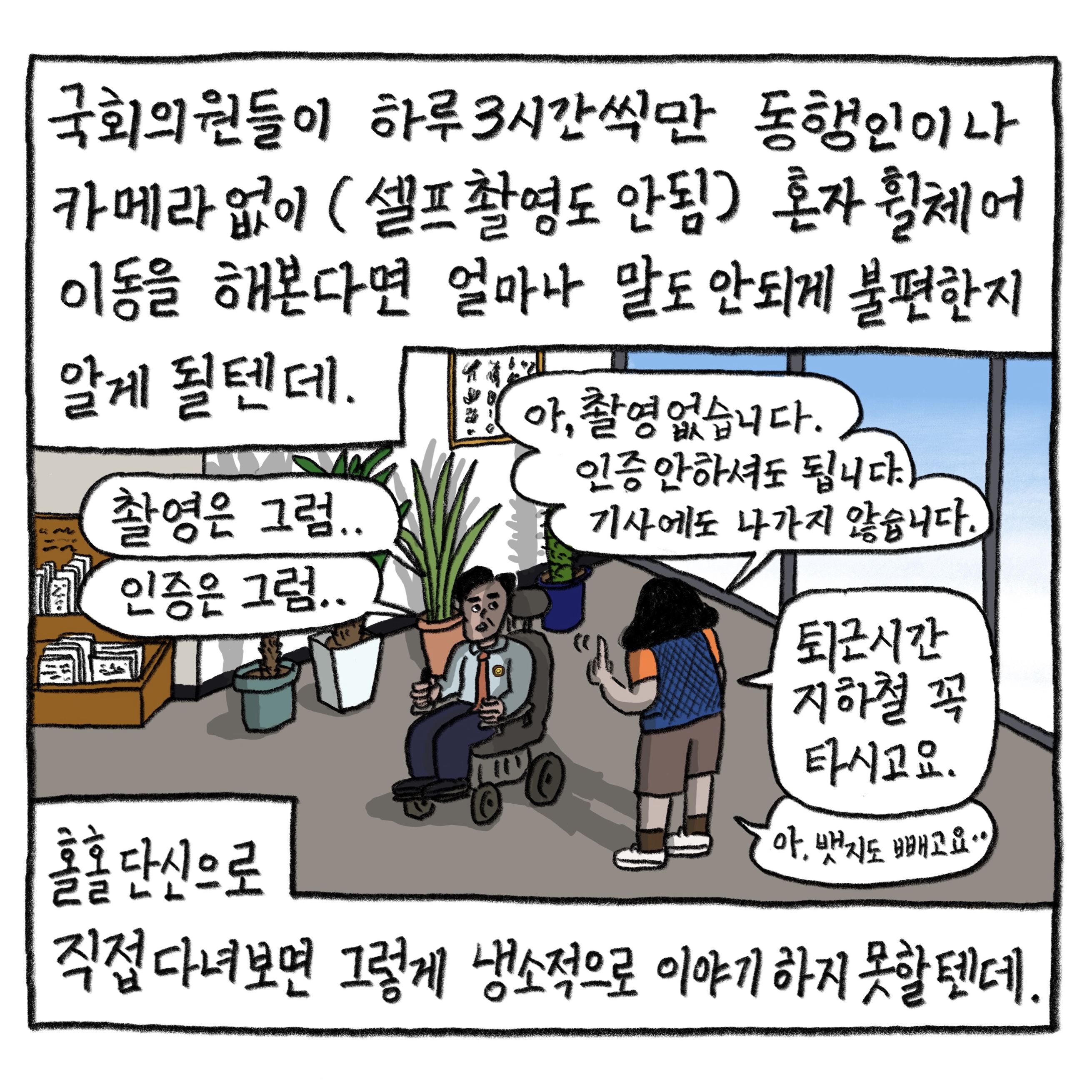 국회의원들이 하루 3시간씩만 동행인이나 카메라 없이 (셀프 촬영도 안됨) 혼자 휠체어 이동을 해본다면 얼마나 말도 안되게 불편한지 알게 될 텐데.
            홀홀 단신으로 직접 다녀보면 그렇게 냉소적으로 이야기하지 못할 텐데.
            국회의원: “촬영은 그럼…” “인증은 그럼…”
            필자: “아, 촬영 없습니다. 인증 안하셔도 됩니다. 기사에도 나가지 않습니다.” “퇴근시간 지하철 꼭 타시고요.” “아, 뱃지도 빼고요”

            그림 : 사무실에서 휠체어를 탄 국회의원과 필자가 이야기 나누고 있다.