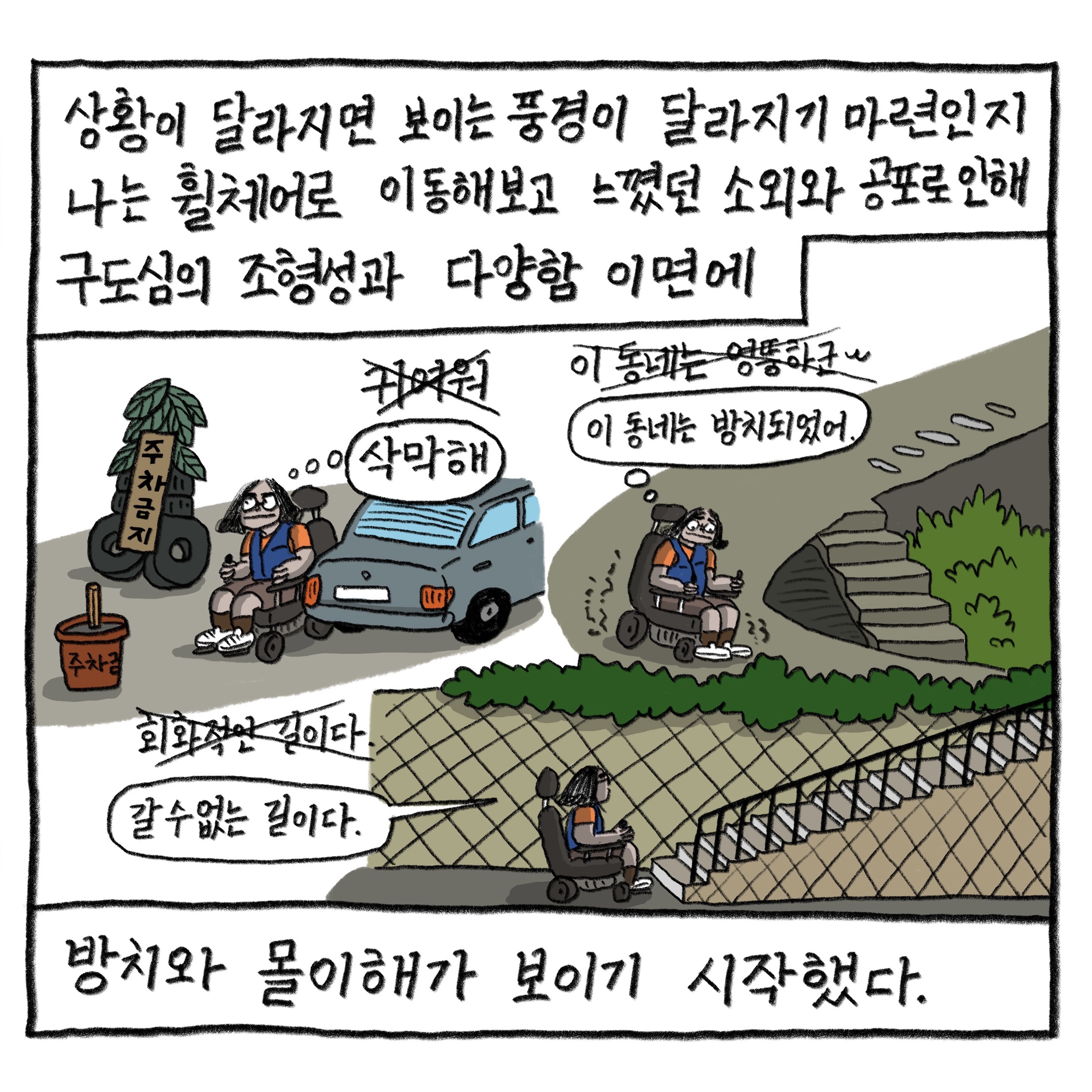 상황이 달라지면 보이는 풍경이 달라지기 마련인지 나는 휠체어로 이동해보고 느꼈던 소외와 공포로 인해 구도심의 조형성과 다양함 이면에
            방치와 몰이해가 보이기 시작했다.

            귀여워(×) ‘삭막해’
            이 동네는 엉뚱하군(×) ‘이 동네는 방치되어 있어.’
            회화적인 길이다(×) “갈 수 없는 길이다.”

            그림 : 휠체어를 탄 필자가 주차금지 표지가 여기저기 놓인 주차장, 크게 휘어진 좁은 길, 계단으로 이어진 길에서 난감해하고 있다. 기존의 생각에는 커다랗게 엑스표가 그어져 있고 바뀐 생각이 적혀 있다.