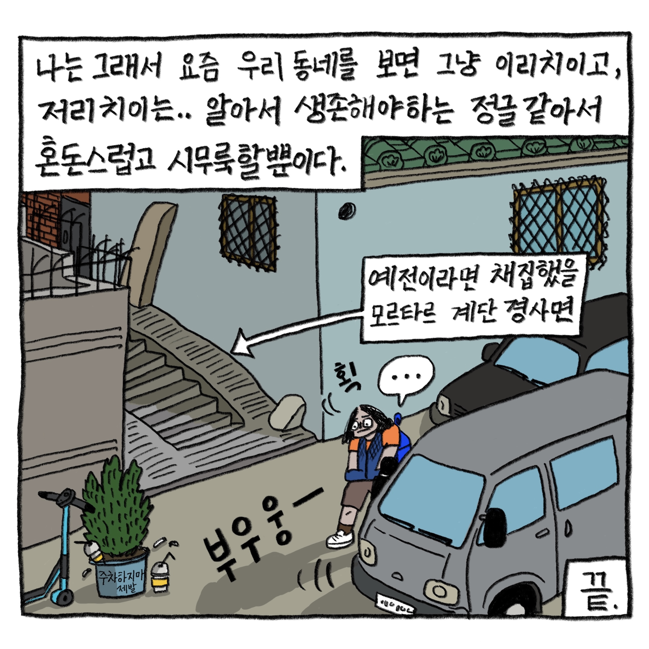 나는 그래서 요즘 우리 동네를 보면 그냥 이리 치이고 저리 치이는… 알아서 생존해야 하는 정글 같아서 혼돈스럽고 시무룩할 뿐이다.

            끝.

            그림 : 필자는 ‘부우웅’ 차들이 지나다니고 킥보드와 주차금지 표시한 화분이 놓인 좁은 골목길을 걸으며 생각에 잠긴다. 옆 골목에 예전이라면 채집했을 모르타르 계단 경사면이 보이지만 고개를 돌리지 않고 땅만 보며 걷는다.