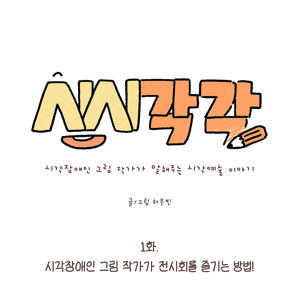 1.
시시각각
시각장애인 그림 작가가 말해주는 시각예술 이야기

글·그림 허은빈

1화.
시각장애인 그림 작가가 전시회를 즐기는 방법!

그림설명: 가운데 큰 글씨로 ‘시시각각’이라고 노란색과 주황색으로 쓰여 있고, 글자 옆에는 연필이 그려져 있다. 작은 글씨로 부제가 있다. 아래에 부제와 작가명이 쓰여 있다.
