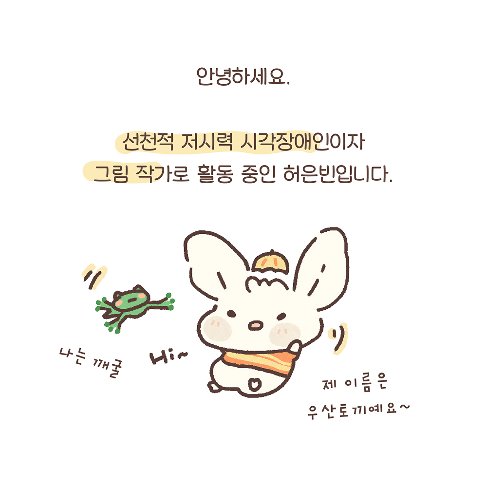 2.
안녕하세요
선천적 저시력 시각장애인이자
그림 작가로 활동 중인 허은빈입니다.

우산토끼: 제 이름은 우산토끼예요~
깨굴이: 나는 깨굴
Hi~

그림설명: 귀가 큰 토끼 캐릭터 ‘우산토끼’는 오렌지색 줄무늬 스웨터를 입고 머리에는 작은 우산이 모자처럼 얹혀 있다. 우산토끼 왼쪽에 작은 청개구리 캐릭터 깨굴이가 점프하고 있다.