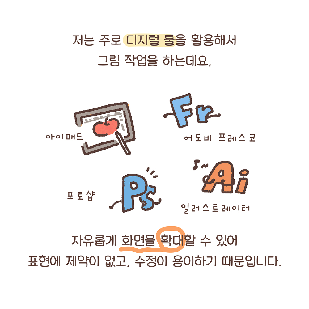 3.
저는 주로 디지털 툴을 활용해서
그림 작업을 하는데요,
자유롭게 화면을 확대할 수 있어
표현에 제약이 없고, 수정이 용이하기 때문입니다.

그림설명 : 각 디지털 툴 아이콘이 그려져 있고 작은 글씨로 아이패드, 어도비 프레스코, 포토샵, 일러스트레이터라고 쓰여 있다.