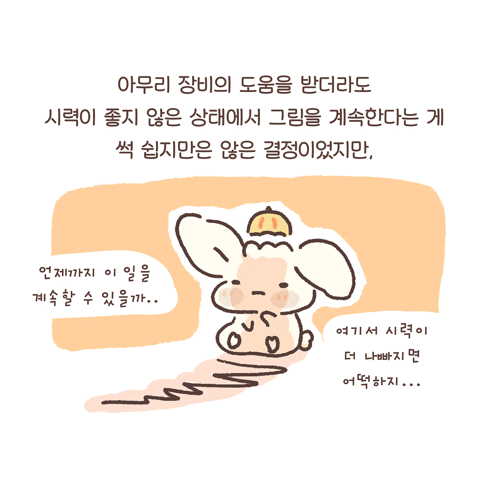 7.
아무리 장비의 도움을 받더라도
시력이 좋지 않은 상태에서 그림을 계속한다는 게
썩 쉽지만은 않은 결정이었지만,

그림설명 : 우산토끼가 지친 표정으로 한쪽 귀를 떨군 채 앉아 있고, 앞쪽으로 길게 그림자가 드리워져 있다.

우산토끼: “언제까지 이 일을 계속할 수 있을까…” “여기서 시력이 더 나빠지면 어떡하지…”