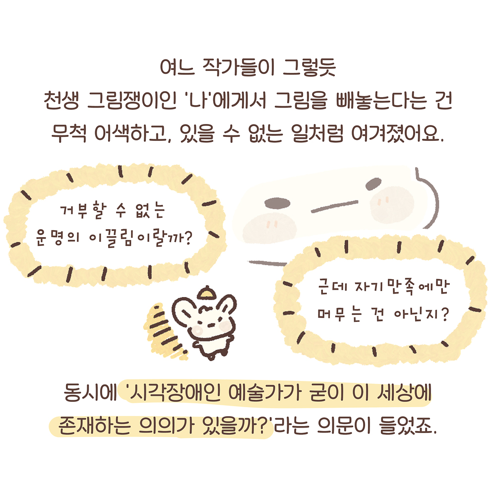 8.
여느 작가들이 그렇듯
천생 그림쟁이인 ‘나’에게서 그림을 빼놓는다는 건
무척 어색하고, 있을 수 없는 일처럼 여겨졌어요.
동시에 ‘시각장애인 예술가가 굳이 이 세상에
존재하는 의의가 있을까?’라는 의문이 들었죠.

그림설명 : 우산토끼의 확대된 얼굴 옆에 두 개의 노란색 말풍선에는 각각 “거부할 수 없는 운명의 이끌림이랄까?”, “근데 자기만족에만 머무는 건 아닌지?”라고 쓰여 있다. 그 사이에 조그만 우산토끼가 고개를 갸웃하고 있다.