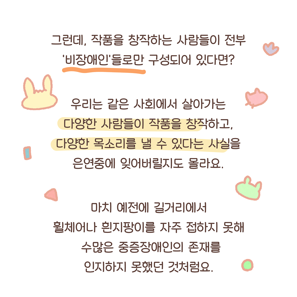 10.
그런데, 작품을 창작하는 사람들이 전부
‘비장애인’들로만 구성되어 있다면?

우리는 같은 사회에서 살아가는
다양한 사람들이 작품을 창작하고,
다양한 목소리를 낼 수 있다는 사실을
은연중에 잊어버릴지도 몰라요.

마치 예전에 길거리에서
휠체어나 흰지팡이를 자주 접하지 못해
수많은 중증장애인의 존재를
인지하지 못했던 것처럼요.

그림설명: 글씨 주변으로 여러 색깔의 우산토끼, 깨굴이, 원, 삼각형, 네모 모양 등이 흩어져 있다.
