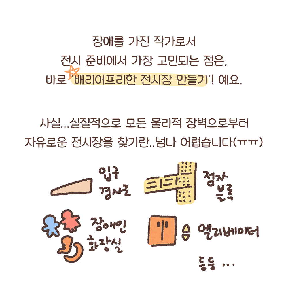 12.
장애를 가진 작가로서
전시 준비에서 가장 고민되는 점은,
바로 ‘배리어프리한 전시장 만들기’! 예요.
사실… 실질적으로 모든 물리적 장벽으로부터
자유로운 전시장을 찾기란.. 넘나 어렵습니다(ㅠㅠ)

그림설명: 입구 경사로, 점자블록, 장애인 화장실, 엘리베이터 등등... 각 접근성 요소 그림과 함께 글씨가 쓰여 있다.