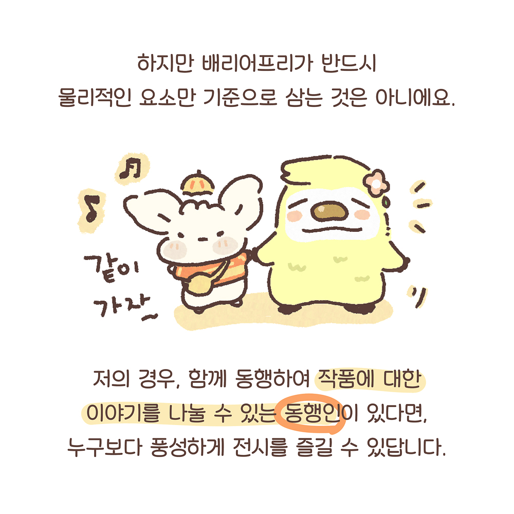 13.
하지만 배리어프리가 반드시
물리적인 요소만 기준으로 삼는 것은 아니에요.
저의 경우, 함께 동행하여 작품에 대한
이야기를 나눌 수 있는 동행인이 있다면,
누구보다 풍성하게 전시를 즐길 수 있답니다.
(우산토끼: 같이 가자~)

그림설명 : 우산토끼가 노란색 동물 캐릭터와 함께 손잡고 나란히 서 있다.