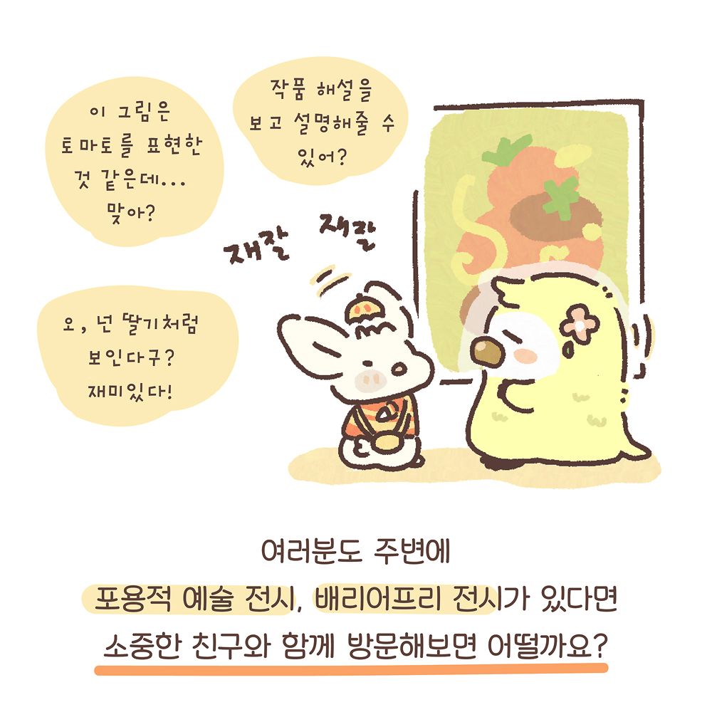 14.
여러분도 주변에
포용적 예술 전시, 배리어프리 전시가 있다면
소중한 친구와 함께 방문해보면 어떨까요?

그림설명 : 커다란 그림 앞에서 우산토끼와 노란색 동물 캐릭터가 마주 보며 “재잘재잘” 이야기 나누고 있다.

우산토끼: 이 그림은 토마토를 표현한 것 같은데… 맞아?
작품 해설을 보고 설명해줄 수 있어?
오, 넌 딸기처럼 보인다구? 재미있다!