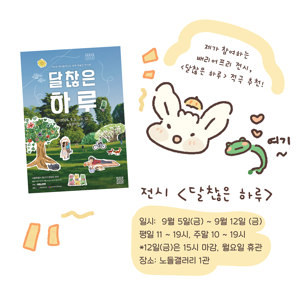 15.
전시 〈달찮은 하루〉
일시: 9월 5일(금) ~ 9월 12일(금)
평일 11~19시, 주말 10~19시
*12일(금)은 15시 마감, 월요일 휴관
장소: 노들갤러리 1관

그림설명 : 〈달찮은 하루〉 전시 포스터가 있고, 우산토끼와 깨굴이가 정보를 안내하고 있다. “여기~”

우산토끼: 제가 참여하는 배리어프리 전시, 〈달찮은 하루〉 적극 추천!