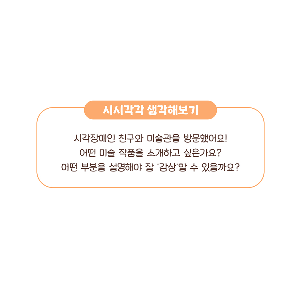 16.
시시각각 생각해보기
시각장애인 친구와 미술관을 방문했어요!
어떤 미술 작품을 소개하고 싶은가요?
어떤 부분을 설명해야 잘 ‘감상’할 수 있을까요?

그림설명: ‘시시각각 생각해보기’에 관해 쓰여 있다.