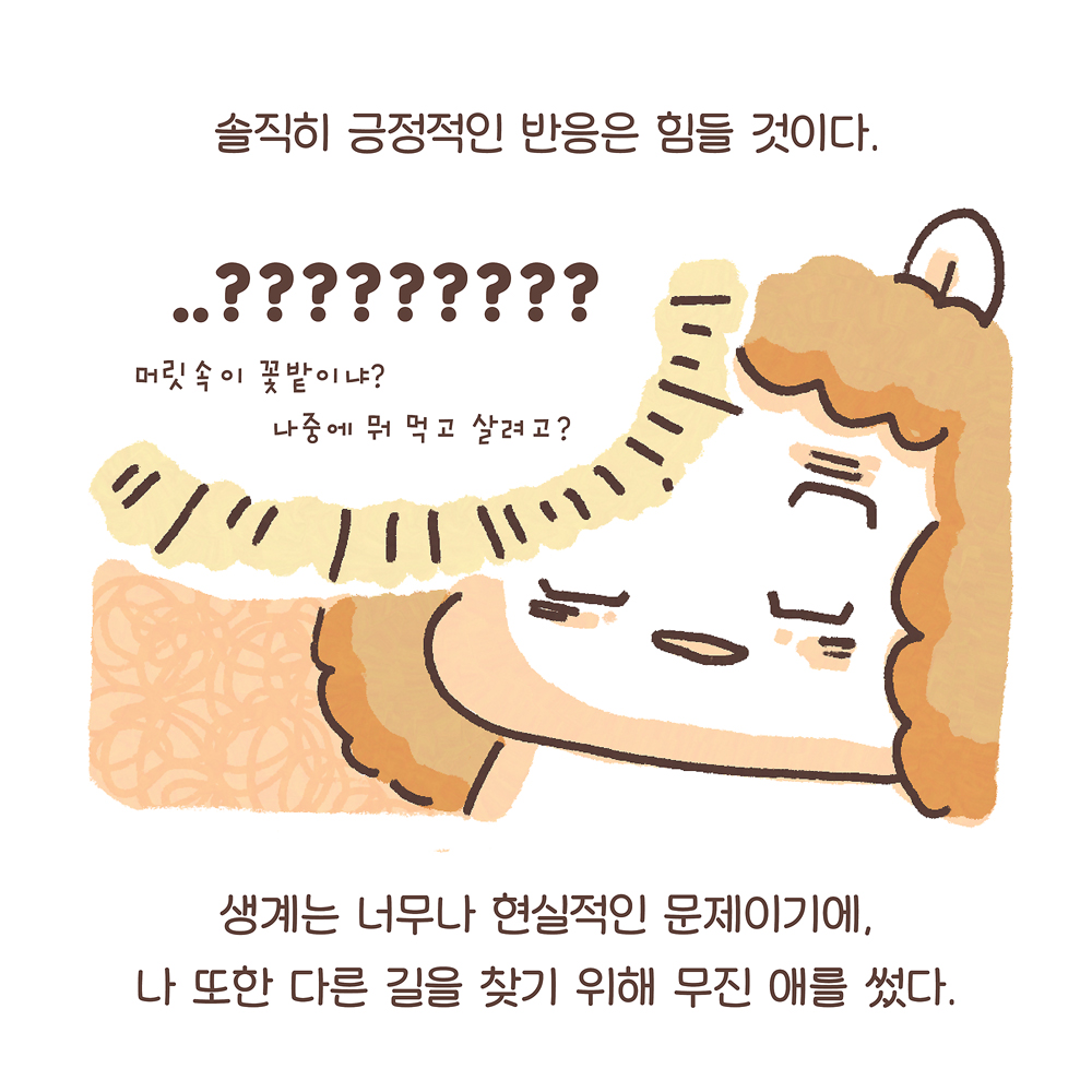 솔직히 긍정적인 반응은 힘들 것이다. (엄마 토끼: ..??????? 머릿속이 꽃밭이냐? 나중에 뭐 먹고 살려고?) 생계는 너무나 현실적인 문제이기에, 나 또한 다른 길을 찾기 위해 무진 애를 썼다. 그림설명 : 곱슬 파마머리를 한 엄마 토끼가 황당한표정으로 반응하며 말하는 모습이 말풍선과 함께 그려져 있다. 