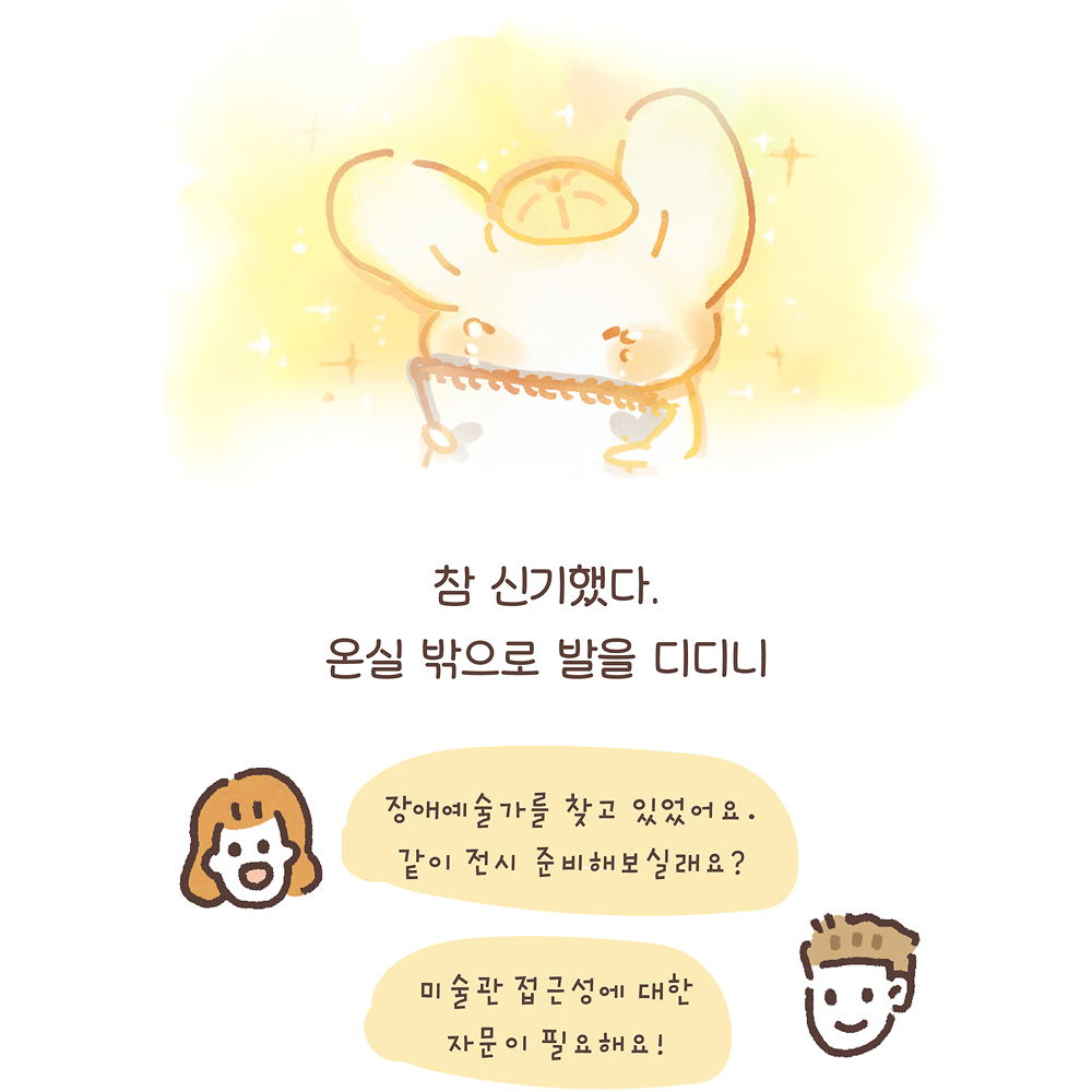 참 신기했다. 온실 밖으로 발을 디디니 (여자1: 장애예술가를 찾고 있었어요. 같이 전시 준비해보실래요?) (남자1: 미술관 접근성에 대한 자문이 필요해요!) 그림설명 : 우산토끼가 스케치북을 끌어안고 울고 있다. 아래에는 웃는 표정의 여자1과 남자1의 얼굴과 말풍선이 있다.