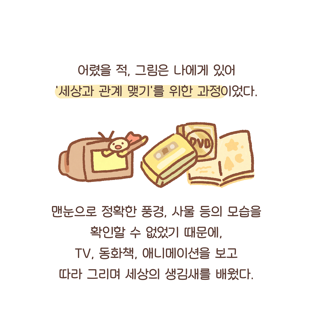 어렸을 적, 그림은 나에게 있어 ‘세상과 관계 맺기’를 위한 과정이었다. 맨눈으로 정확한 풍경, 사물 등의 모습을 확인할 수 없었기 때문에, TV, 동화책, 애니메이션을 보고 따라 그리며 세상의 생김새를 배웠다. 그림설명 : 브라운관 TV가 왼쪽에 있고 그 옆으로 비디오테이프, DVD, 그림책이 겹쳐 있다. TV 주변으로 호빵맨 캐릭터가 날아다닌다.