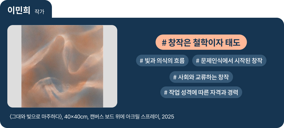 

이민희 작가

〈그대와 빛으로 마주하다〉, 40×40cm, 캔버스 보드 위에 아크릴 스프레이, 2025

 #창작은 철학이자 태도 
 #빛과 의식의 흐름 
 #문제인식에서 시작된 창작 
 #사회와 교류하는 창작 
 #작업 성격에 따른 자격과 경력 
