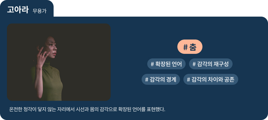 
고아라 무용가
온전한 청각이 닿지 않는 자리에서 시선과 몸의 감각으로 확장된 언어를 표현했다.
  #춤    #확장된 언어   #감각의 재구성 
 #감각의 경계   #감각의 차이와 공존 
