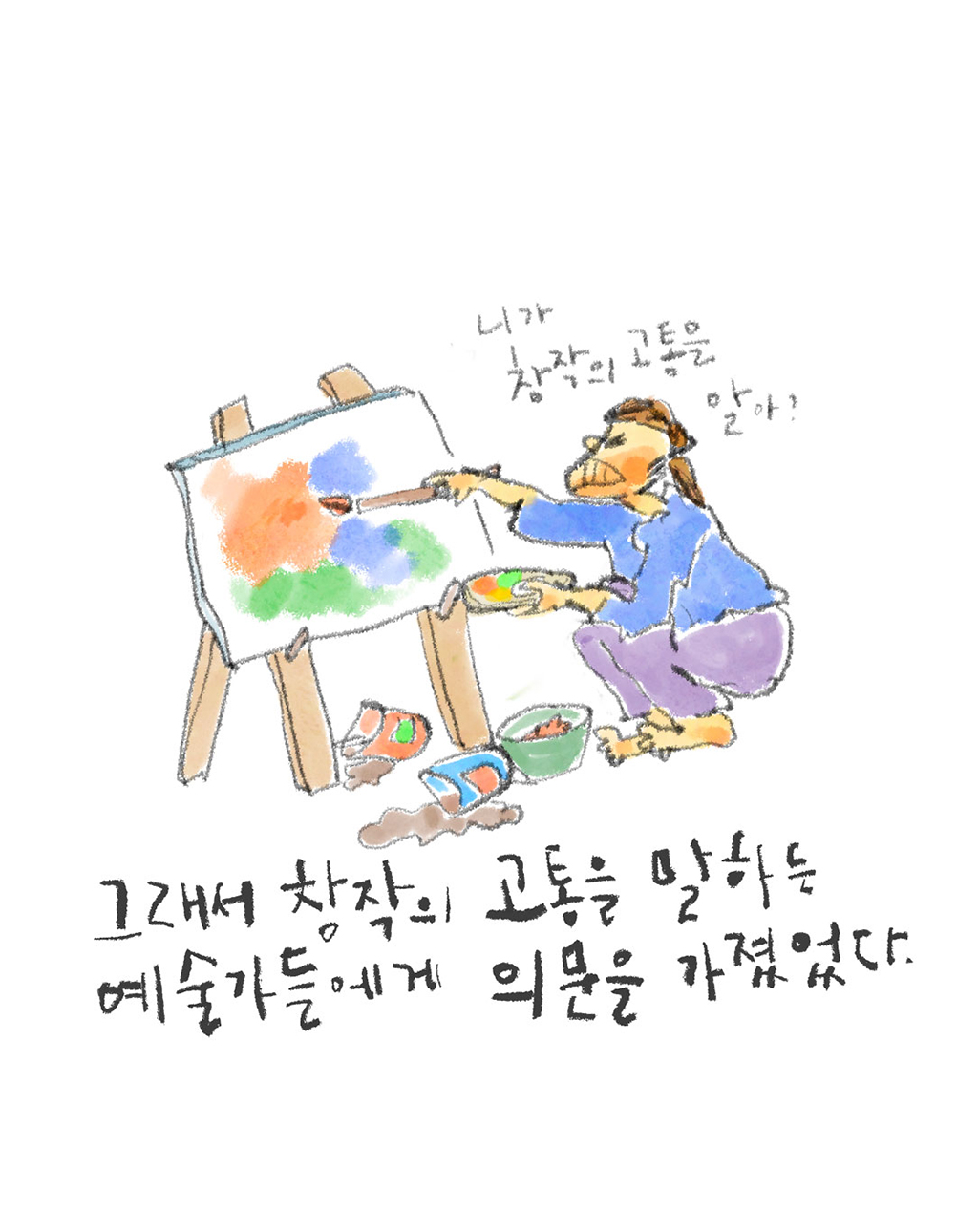 그래서 창작의 고통을 말하는 예술가들에게 의문을 가졌었다.
(다른 예술가: 니가 창작의 고통을 알아?)
그림설명: 한 예술가가 이젤 앞에 쪼그려 앉아서 얼굴을 잔뜩 찌푸린 채 그림 그리고 있다. 바닥에는 물감 통들이 널브러져 있다.