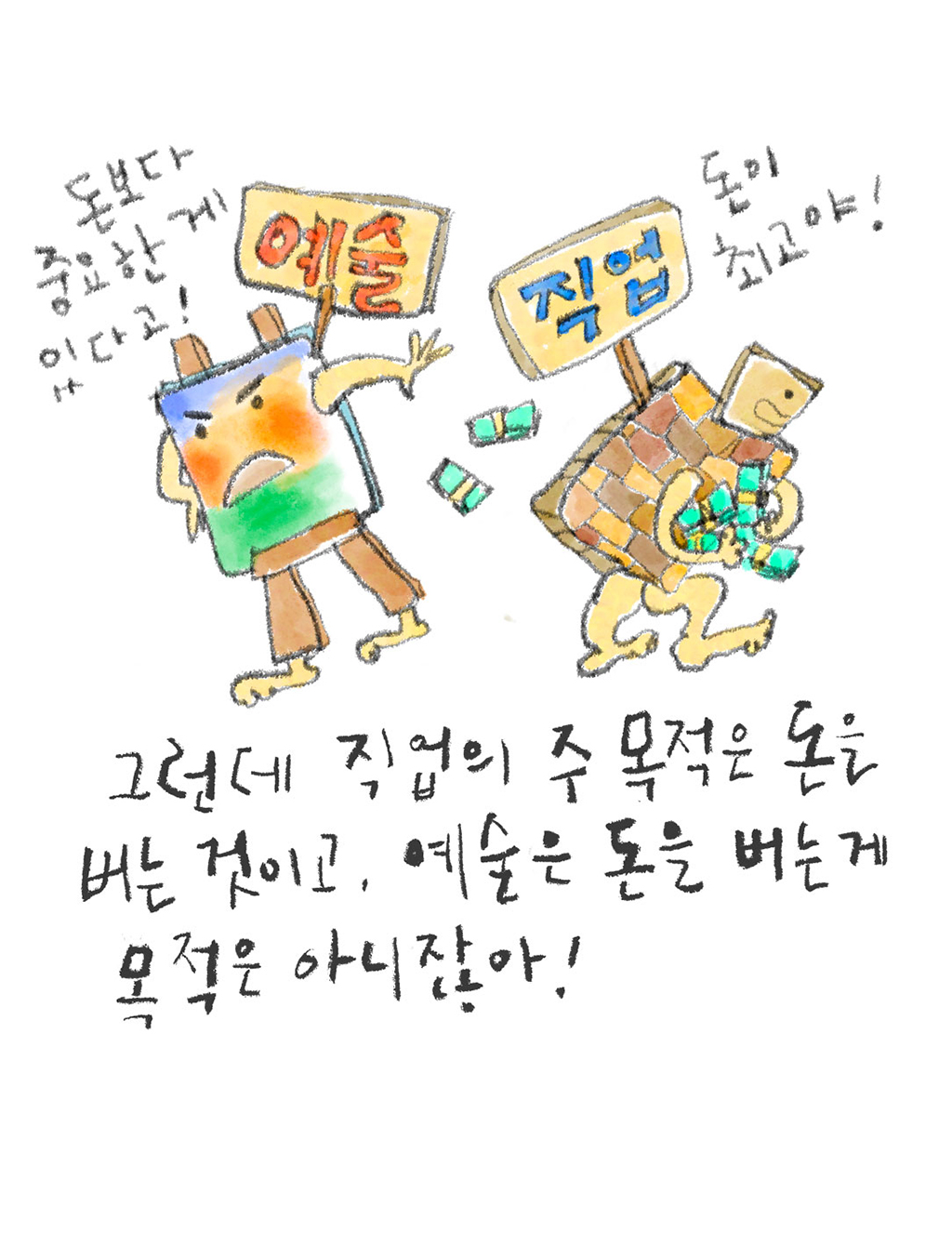 그런데 직업의 주목적은 돈을 버는 것이고, 예술은 돈을 버는 게 목적은 아니잖아! 

(예술: 돈보다 중요한 게 있다고!
직업: 돈이 최고야!)

그림설명: 이젤과 가방을 의인화했고, 각각 ‘예술’과 ‘직업’이라고 쓴 팻말이 꽂혀 있다. 서로 등을 돌린 채, ‘예술’은 결연한 표정에 온몸을 꼿꼿이 세우고 있고, ‘직업’은 허리를 굽혀 돈다발을 끌어안고 있다.