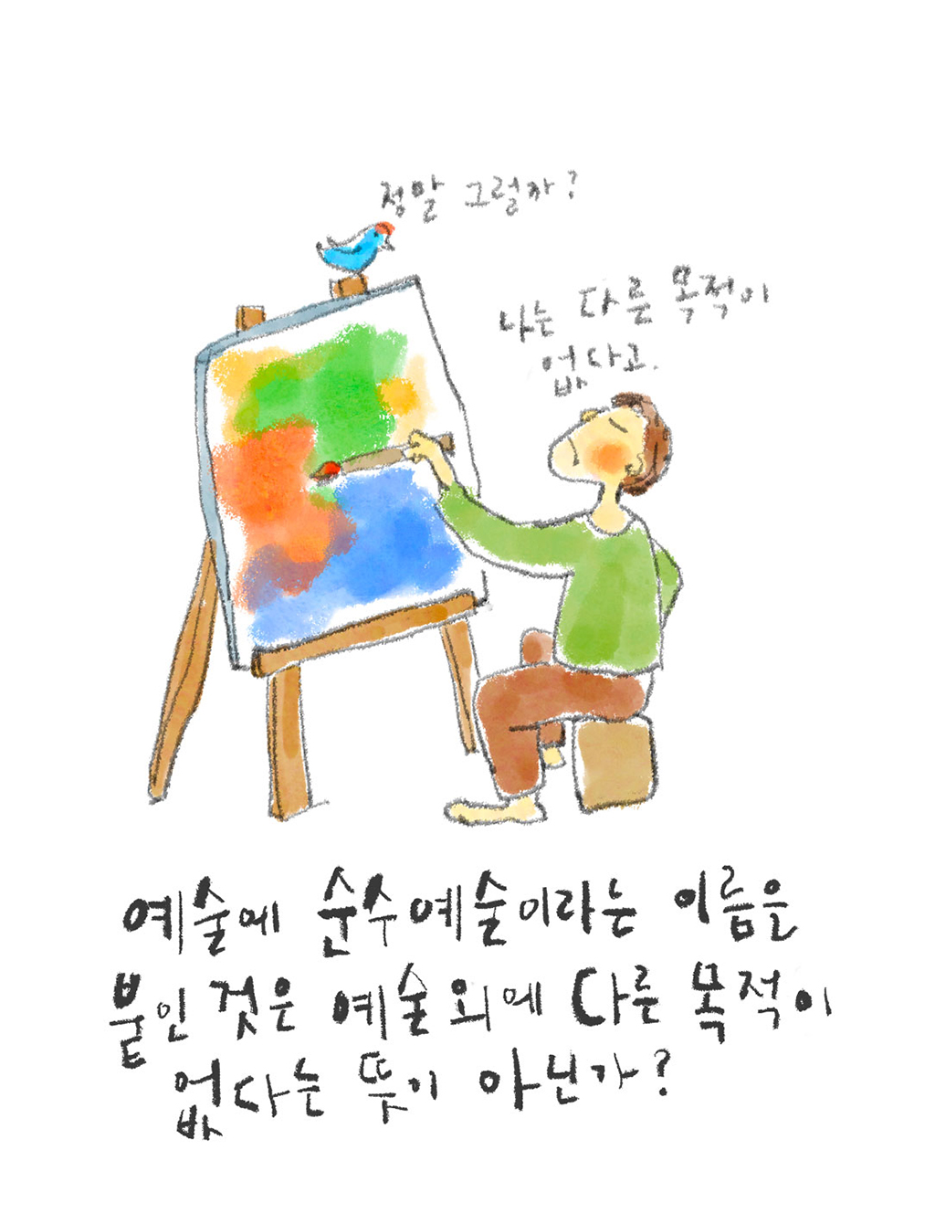 예술에 순수예술이라는 이름을 붙인 것은 예술 외에 다른 목적이 없다는 뜻이 아닌가?

(예술가: 나는 다른 목적이 없다고.
새: 정말 그럴까?)

그림설명: 예술가가 이젤 앞에 앉아 고집스런 표정으로 그림을 그리고 있다. 이젤 꼭대기에 앉아 있는 작은 새 한 마리가 예술가를 내려다보고 있다.