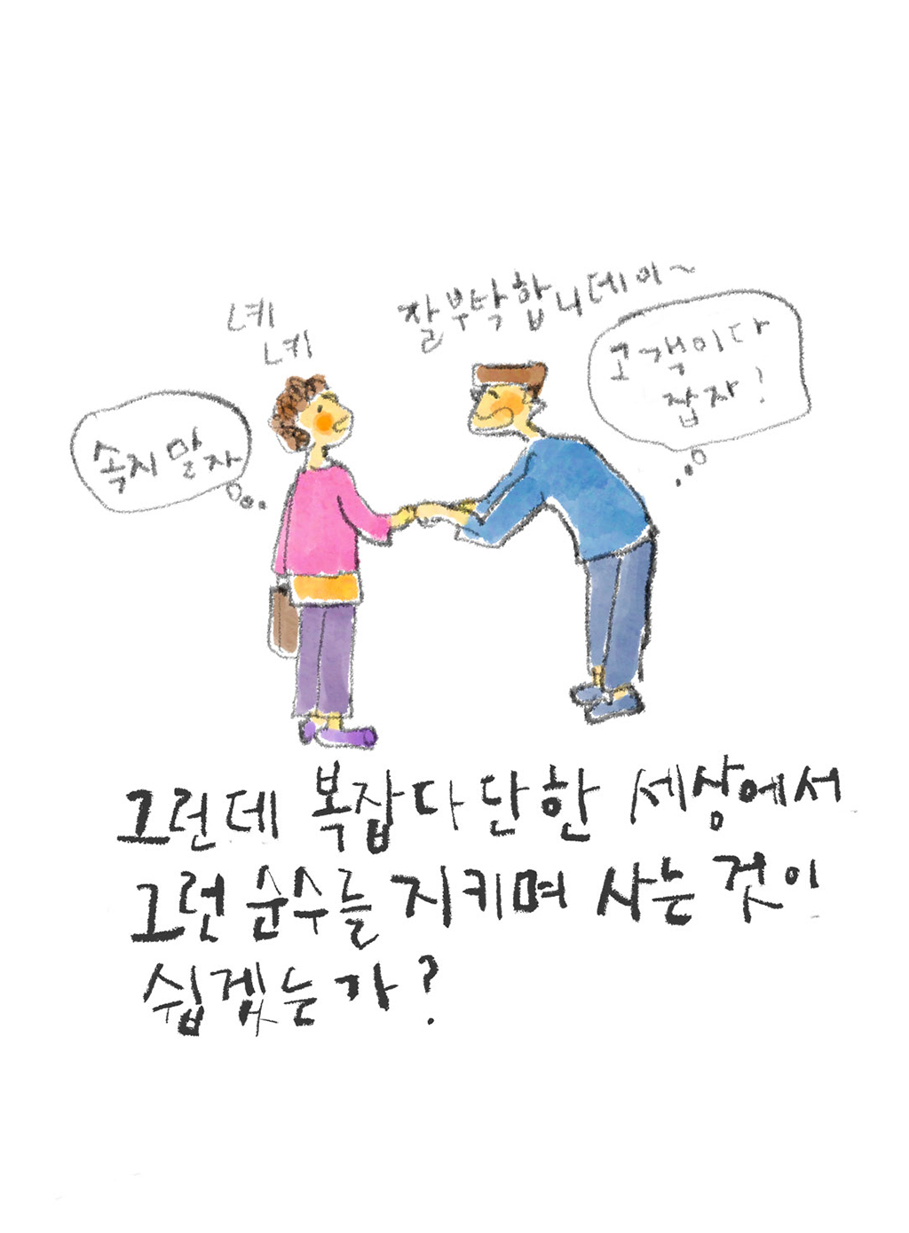 그런데 복잡다단한 세상에서 그런 순수를 지키며 사는 것이 쉽겠는가?

(남자: 잘 부탁합니데이~ (고객이다 잡자!)
여자: 녜 녜 (속지 말자))

그림설명: 남자가 양손으로 여자의 손을 잡고 허리를 숙여 눈 맞춤을 하고 있다. 여자는 꼿꼿하게 서서 응대하고 있다. 둘의 생각풍선에 다른 마음이 쓰여 있다.