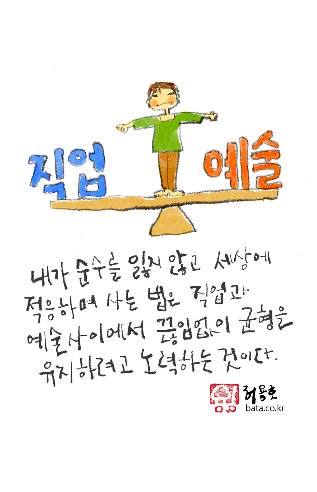 내가 순수를 잃지 않고 세상에 적응하며 사는 법은 직업과 예술 사이에서 끊임없이 균형을 유지하려고 노력하는 것이다.

그림설명: 삼각형 받침대 위에 길게 판자가 놓인 양팔 저울이 있다. 저울 양끝에는 ‘직업’과 ‘예술’이라는 글자가 놓여 있고, 저울 중앙에 아이 모습의 예술가가 두 팔을 벌려 균형을 잡고 서 있다.