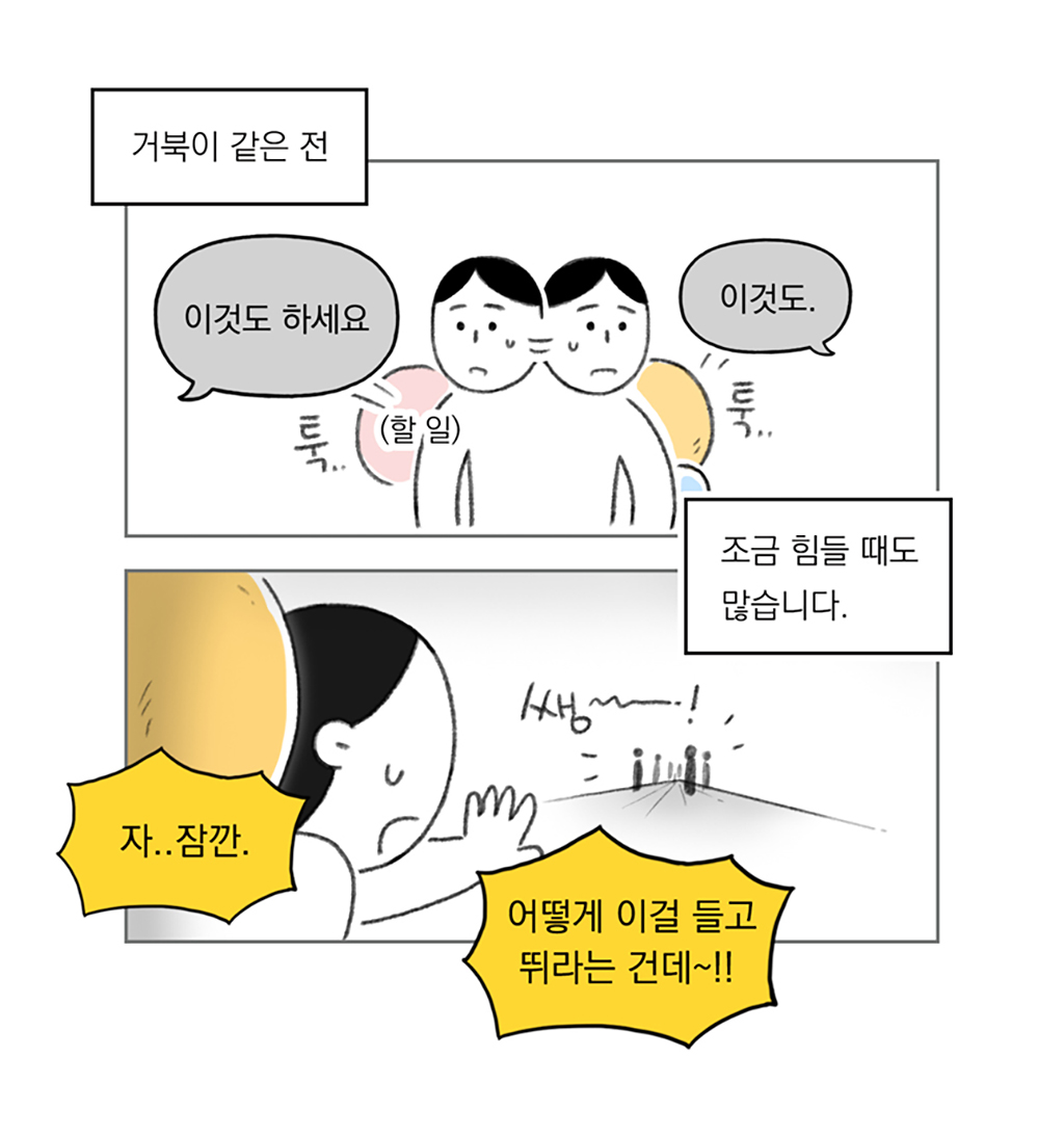 거북이 같은 전
조금 힘들 때도 많습니다.

세상: (이것도 하세요) (이것도)
나: 자.. 잠깐. 어떻게 이걸 들고 뛰라는 건데~!!

그림설명: 두 칸으로 구성된 장면. 양옆에서 할 일이 툭툭 던져지고, 인물은 당황한 표정이다. 
인물이 저 멀리 앞서 나가는 사람들의 형체를 향해 손을 들어 제지하는 몸짓을 하며 진땀을 흘리고 있다. 등에는 커다란 짐을 지고 있다.