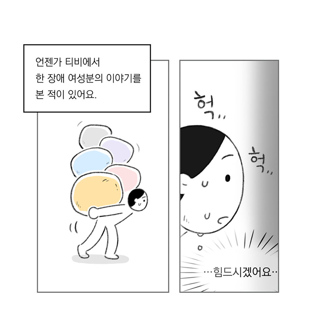 언젠가 티비에서 한 장애 여성분의 이야기를 본 적이 있어요.

TV 속 인물: …힘드시겠어요··

그림설명: 두 칸으로 구성된 장면. 인물이 허리를 구부리고 등에 잔뜩 짐을 진 채 힘겹게 걷고 있다. 땀을 흘리며 힘겨워하는 표정이 클로즈업된다.
