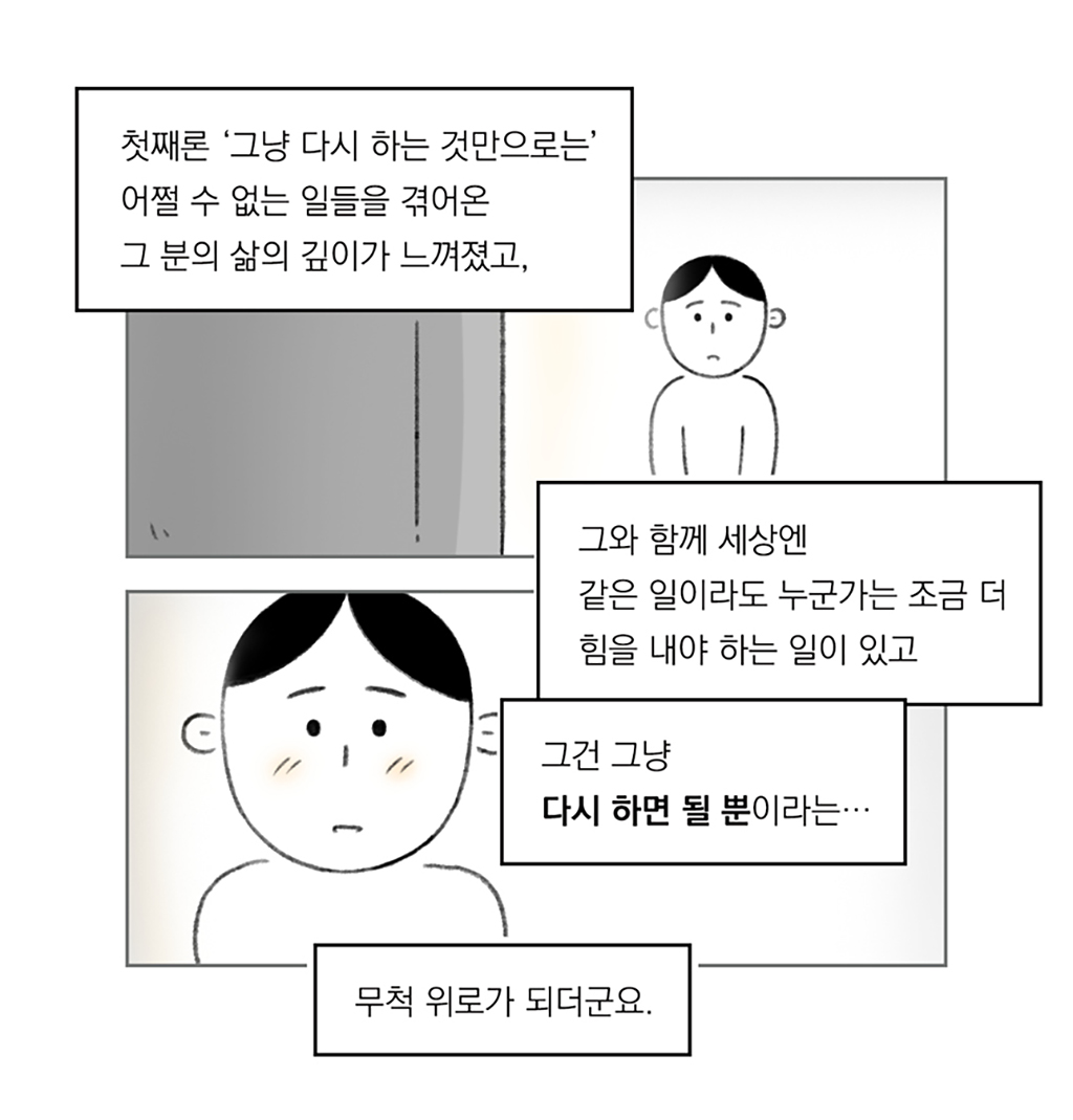 첫째론 ‘그냥 다시 하는 것만으로는’ 어쩔 수 없는 일들을 겪어온 그분의 삶의 깊이가 느껴졌고,
그와 함께 세상엔 같은 일이라도 누군가는 조금 더 힘을 내야 하는 일이 있고
그건 그냥 다시 하면 될 뿐이라는…
무척 위로가 되더군요.

그림설명: 두 칸으로 구성된 장면. 인물이 TV 모니터를 바라보고 있다. 감동 받은 듯한 얼굴 표정이 클로즈업된다.