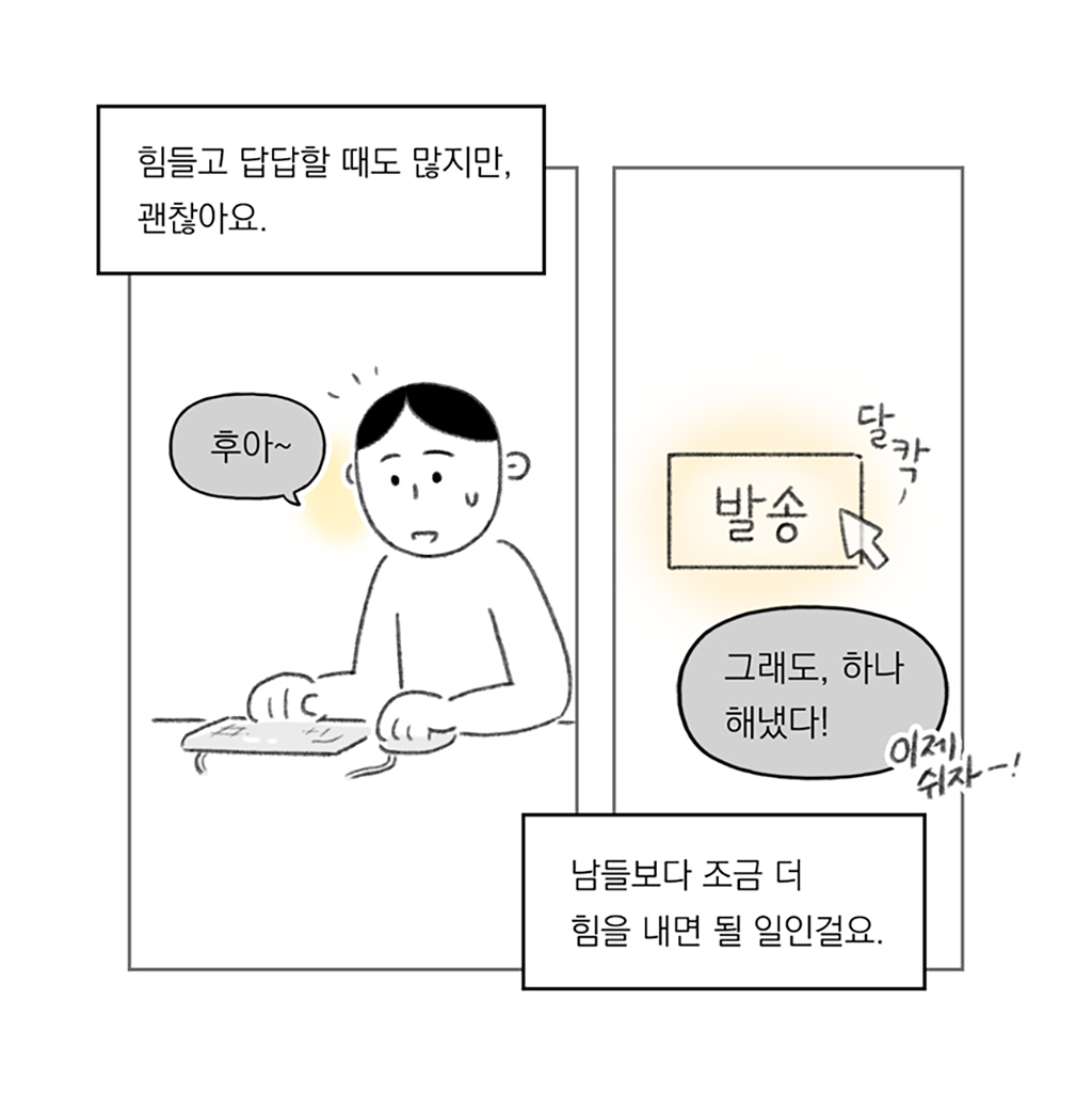 힘들고 답답할 때도 많지만, 괜찮아요.

나: 후아~

남들보다 조금 더 힘을 내면 될 일인걸요.

나: 그래도, 하나 해냈다! (이제 쉬자-!)

그림설명: 두 칸으로 구성된 장면. 첫 번째 칸에서는 인물이 책상 앞에 앉아 키보드와 마우스로 작업 중이다. 두 번째 칸에서는 ‘발송’이라 적힌 버튼을 마우스 커서로 클릭하고 있는 모습이 보인다.