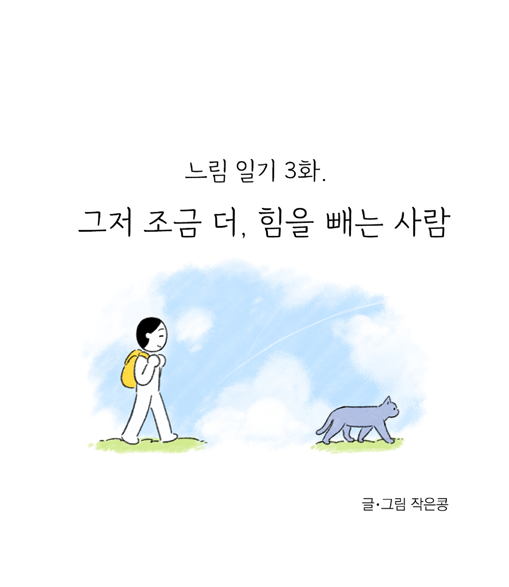 느림 일기 3화.
			그저 조금 더, 힘을 빼는 사람
			
			글·그림 작은콩
			
			그림설명: 노란색 백팩을 멘 주인공과 회색 고양이 한 마리가 앞뒤로 나란히 걷고 있는 옆모습이다. 배경에는 파란 하늘에 구름이 뭉게뭉게 피어있다.