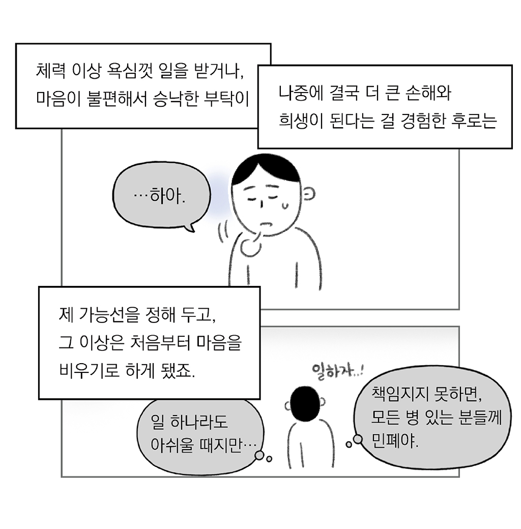 체력 이상 욕심껏 일을 받거나, 마음이 불편해서 승낙한 부탁이
나중에 결국 더 큰 손해와 희생이 된다는 걸 경험한 후로는

나: …하아.

제 가능선을 정해 두고, 그 이상은 처음부터 마음을 비우기로 하게 됐죠.

(나: 일 하나라도 아쉬울 때지만…)
(나: 책임지지 못하면, 모든 병 있는 분들께 민폐야.)

그림설명: 위아래 두 칸으로 구성된 장면. 
첫 번째 칸: 주인공이 힘든 표정으로 한숨을 쉬고 있다.
두 번째 칸: 스스로에게 다짐하듯 ‘일하자...!’라고 말하는 주인공의 뒷모습이다.