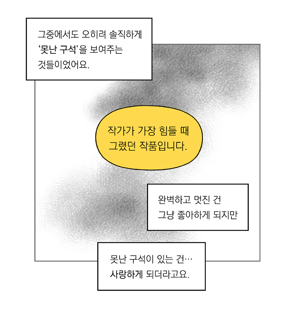 그중에서도 오히려 ‘못난 구석’을 보여주는 것들이었어요.

완벽하고 멋진 건 그냥 좋아하게 되지만 

못난 구석이 있는 건… 사랑하게 되더라고요.

도슨트: 작가가 가장 힘들 때 그렸던 작품입니다.

그림설명: 세 개의 상자 텍스트가 있고, 한 가운데에 도슨트의 말이 노란색 말풍선으로 강조되어 있다.