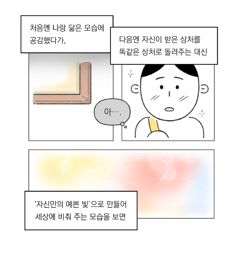 처음엔 나랑 닮은 모습에 공감했다가,

다음엔 자신이 받은 상처를 똑같은 상처로 돌려주는 대신

(나: 아….)

‘자신만의 예쁜 빛’으로 만들어 세상에 비춰 주는 모습을 보면

그림설명: 세 칸으로 구성된 장면. 
첫 번째 칸: 그림 액자 모서리가 클로즈업되어 있다.
두 번째 칸: 주인공의 감동받은 얼굴이 클로즈업되어 있다.
세 번째 칸: 그림이 파스텔 톤의 노랑, 분홍, 파랑으로 밝게 채워져 있다.