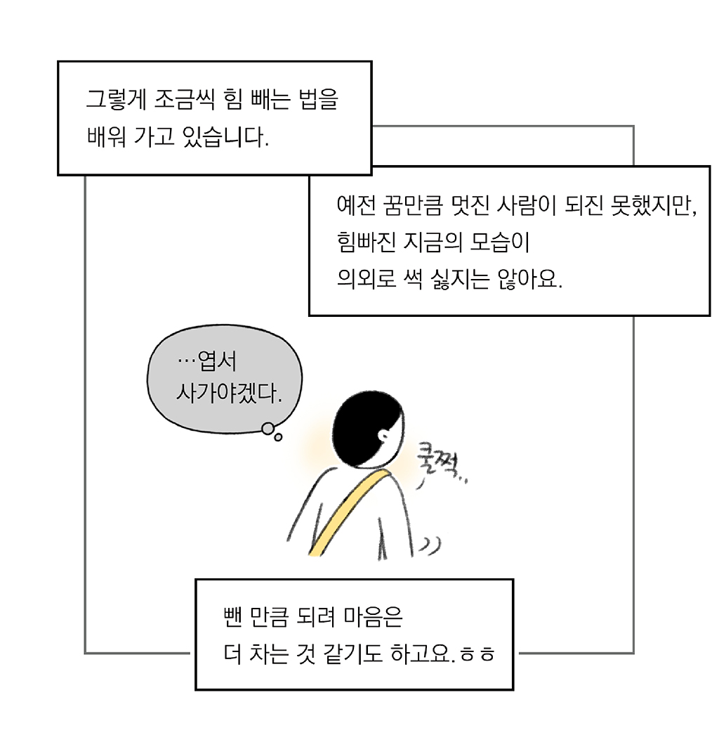 그렇게 조금씩 힘 빼는 법을 배워가고 있습니다.

예전 꿈만큼 멋진 사람이 되진 못했지만, 힘 빠진 지금의 모습이 의외로 썩 싫지는 않아요.

(나: …엽서 사가야겠다.)

뺀 만큼 되려 마음은 더 차는 것 같기도 하고요. ㅎㅎ

그림설명: 주인공이 “쿨쩍”이며 돌아서서 걷는다.