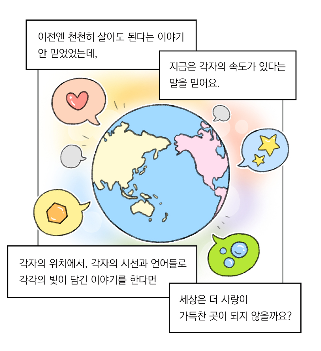 이전엔 천천히 살아도 된다는 이야기 안 믿었었는데, 

지금은 각자의 속도가 있다는 말을 믿어요.

각자의 위치에서, 각자의 시선과 언어들로 각각의 빛이 담긴 이야기를 한다면 

세상은 더 사랑이 가득찬 곳이 되지 않을까요?

그림설명: 파스텔톤의 배경 위에 지구 그림이 그려져 있고, 지구 주위로 여러 개의 말풍선이 그려져 있다. 말풍선에는 하트, 별, 물방울 등 다양한 모양이 담겨 있다.